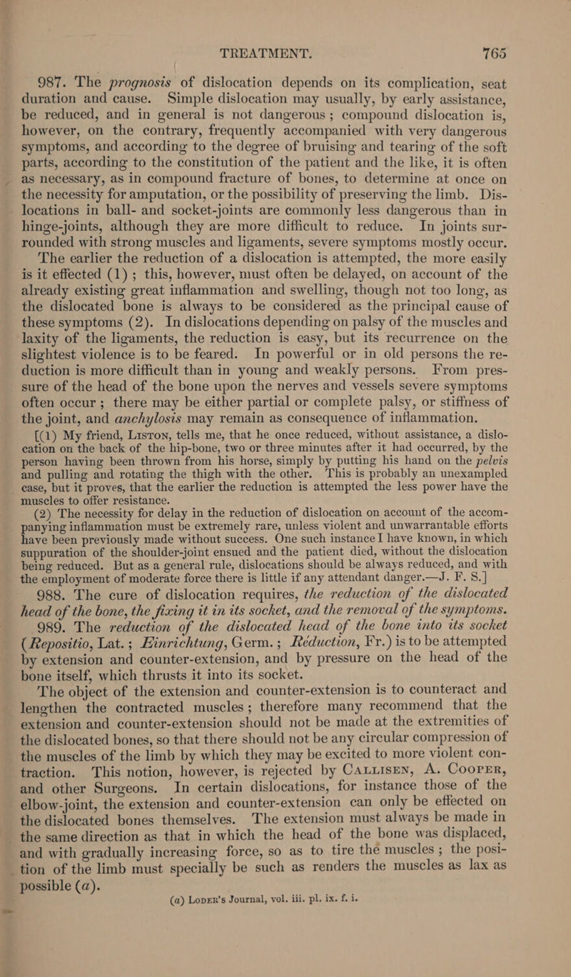 987. The prognosis of dislocation depends on its complication, seat duration and cause. Simple dislocation may usually, by early assistance be reduced, and in general is not dangerous ; compound dislocation is, however, on the contrary, frequently accompanied with very dangerous symptoms, and according to the degree of bruising and tearing of the soft parts, according to the constitution of the patient and the like, it is often as necessary, as in compound fracture of bones, to determine at once on the necessity for amputation, or the possibility of preserving the limb. Dis- locations in ball- and socket-joints are commonly less dangerous than in hinge-joints, although they are more difficult to reduce. In joints sur- rounded with strong muscles and ligaments, severe symptoms mostly occur. The earlier the reduction of a dislocation is attempted, the more easily is it effected (1); this, however, must often be delayed, on account of the already existing great inflammation and swelling, though not too long, as the dislocated bone is always to be considered as the principal cause of these symptoms (2). In dislocations depending on palsy of the muscles and laxity of the ligaments, the reduction is easy, but its recurrence on the slightest violence is to be feared. In powerful or in old persons the re- duction is more difficult than in young and weakly persons. From pres- sure of the head of the bone upon the nerves and vessels severe symptoms often occur ; there may be either partial or complete palsy, or stiffness of the joint, and anchylosis may remain as consequence of inflammation. [(1) My friend, Lisron, tells me, that he once reduced, without assistance, a dislo- cation on the back of the hip-bone, two or three minutes after it had occurred, by the person having been thrown from his horse, simply by putting his hand on the pelvis and pulling and rotating the thigh with the other. This is probably an unexampled case, but it proves, that the earlier the reduction is attempted the less power have the muscles to offer resistance. (2) The necessity for delay in the reduction of dislocation on account of the accom- panying inflammation must be extremely rare, unless violent and unwarrantable efforts have been previously made without success. One such instance I have known, in which suppuration of the shoulder-joint ensued and the patient died, without the dislocation being reduced. But as a general rule, dislocations should be always reduced, and with the employment of moderate force there is little if any attendant danger.—J. F. 8. ] 988. The cure of dislocation requires, the reduction of the dislocated head of the bone, the fixing it in its socket, and the removal of the symptoms. 989. The reduction of the dislocated head of the bone into its socket ( Repositio, Lat.; Einrichtung, Germ.; Reduction, Fr.) is to be attempted by extension and counter-extension, and by pressure on the head of the bone itself, which thrusts it into its socket. The object of the extension and counter-extension is to counteract and lengthen the contracted muscles; therefore many recommend that the extension and counter-extension should not be made at the extremities of the dislocated bones, so that there should not be any circular compression of the muscles of the limb by which they may be excited to more violent con- traction. This notion, however, is rejected by Catiisen, A. Coorer, and other Surgeons. In certain dislocations, for instance those of the elbow-joint, the extension and counter-extension can only be effected on the dislocated bones themselves. The extension must always be made in and with gradually increasing force, so as to tire the muscles ; the posi- tion of the limb must specially be such as renders the muscles as lax as possible (a). (a) Loprx’s Journal, vol. iii. pl. ix. f. i.