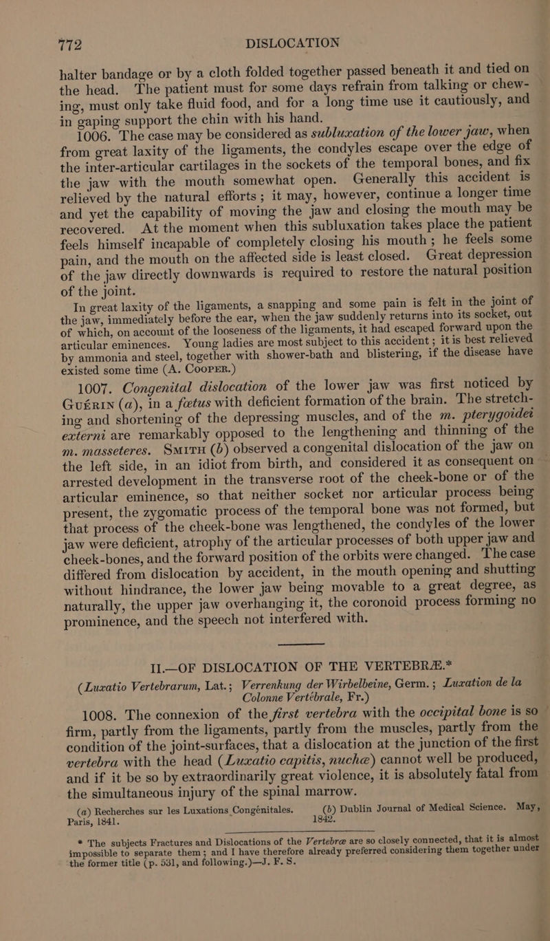 halter bandage or by a cloth folded together passed beneath it and tied on the head. The patient must for some days refrain from talking or chew- ing, must only take fluid food, and for a long time use it cautiously, and — in gaping support the chin with his hand. 1006. The case may be considered as subluaation of the lower jaw, when from great laxity of the ligaments, the condyles escape over the edge of the inter-articular cartilages in the sockets of the temporal bones, and fix the jaw with the mouth somewhat open. Generally this accident is relieved by the natural efforts ; it may, however, continue a longer time and yet the capability of moving the jaw and closing the mouth may be recovered. At the moment when this subluxation takes place the patient feels himself incapable of completely closing his mouth ; he feels some pain, and the mouth on the affected side is least closed. Great depression of the jaw directly downwards is required to restore the natural position of the joint. In great laxity of the ligaments, a snapping and some pain is felt in the joint of the jaw, immediately before the ear, when the jaw suddenly returns into its socket, out of which, on account of the looseness of the ligaments, it had escaped forward upon the articular eminences. Young ladies are most subject to this accident; it is best relieved by ammonia and steel, together with shower-bath and blistering, if the disease have existed some time (A. CooPER.) 1007. Congenital dislocation of the lower jaw was first noticed by Gurr (a), in a foetus with deficient formation of the brain. The stretch- ing and shortening of the depressing muscles, and of the m. pterygovdet externi are remarkably opposed to the lengthening and thinning of the m. masseteres. SmuvH (b) observed a congenital dislocation of the jaw on the left side, in an idiot from birth, and considered it as consequent on arrested development in the transverse root of the cheek-bone or of the articular eminence, so that neither socket nor articular process being present, the zygomatic process of the temporal bone was not formed, but that process of the cheek-bone was lengthened, the condyles of the lower jaw were deficient, atrophy of the articular processes of both upper jaw and cheek-bones, and the forward position of the orbits were changed. The case differed from dislocation by accident, in the mouth opening and shutting without hindrance, the lower jaw being movable to a great degree, as naturally, the upper jaw overhanging it, the coronoid process forming no prominence, and the speech not interfered with. Il.—OF DISLOCATION OF THE VERTEBR.* (Luzatio Vertebrarum, Lat.; Verrenkung der Wirbelbeine, Germ. ; Lusxation de la Colonne Vertébrale, Fr.) 1008. The connexion of the first vertebra with the occipital bone is so — firm, partly from the ligaments, partly from the muscles, partly from the condition of the joint-surfaces, that a dislocation at the junction of the first vertebra with the head (Luaatio capitis, nuche) cannot well be produced, and if it be so by extraordinarily great violence, it is absolutely fatal from — the simultaneous injury of the spinal marrow. (a) Recherches sur les Luxations Congénitales. (b) Dublin Journal of Medical Science. May, Paris, 1841. 1842. ty The subjects Fractures and Dislocations of the Vertebr@ are so closely connected, that it is almost impossible to separate them; and I have therefore already preferred considering them together under the former title (p. 531, and following.)—J. F. 8.