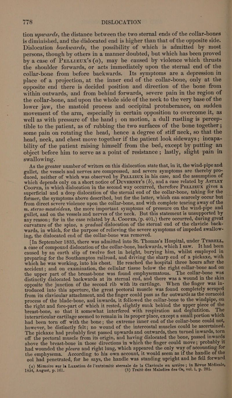 tion upwards, the distance between the two sternal ends of the collar-bones is diminished, and the dislocated end is higher than that of the opposite side. Dislocation backwards, the possibility of which is admitted by most persons, though by others in a manner doubted, but which has been proved by a case of PELLIEUX’s (a), may be caused by violence which thrusts the shoulder forwards, or acts immediately upon the sternal end of the collar-bone from before backwards. Its symptoms are a depression in place of a projection, at the inner end of the collar-bone, only at the opposite end there is decided position and direction of the bone from within outwards, and from behind forwards, severe pain in the region of the collar-bone, and upon the whole side of the neck to the very base of the lower jaw, the mastoid process and occipital protuberance, on sudden movement of the arm, especially in certain opposition to overcome it, as well as with pressure of the hand; on motion, a dull rustling is percep- tible to the patient, as of rubbing the two surfaces of the bone together ; some pain on rotating the head, hence a degree of stiff neck, so that the head, neck, and chest move together if the patient look sideways; incapa- bility of the patient raising himself from the bed, except by putting an object before him to serve as a point of resistance ; lastly, slight pain in swallowing. As the greater number of writers on this dislocation state that, in it, the wind-pipe and gullet, the vessels and nerves are compressed, and severe symptoms are thereby pro- duced, neither of which was observed by PELLrEvx in his case, and the assumption of which depends only on a short notice of DuvERNEy’s (5), and a case related by ASTLEY Cooper, in which dislocation in the second way occurred, therefore PELLTEUX gives a superficial and a deep dislocation of the sternal end of the collar-bone, taking for the former, the symptoms above described, but for the latter, which can scarcely occur but from direct severe violence upon the collar-bone, and with complete tearing away of the m. sterno-mastoideus, the more important symptoms of pressure on the wind-pipe and gullet, and on the vessels and nerves of the neck. But this statement is unsupported by any reason; for in the case related by A. CoopEn, (p. 401,) there occurred, during great curvature of the spine, a gradual dislocation of the sternal end of the clavicle back- wards, in which, for the purpose of relieving the severe symptoms of impeded swallow- ing, the dislocated end of the collar-bone was removed. [In September 1835, there was admitted into St. Thomas’s Hospital, under TyRRELL, a case of compound dislocation of the collar-bone, backwards, which I saw. It had been caused by an earth slip of twelve feet in height, burying him, whilst employed in preparing for the Southampton railroad, and driving the sharp end of a pickaxe, with which he was working, into his chest. He reached the hospital three hours after the accident ; and on examination, the cellular tissue below the right collar-bone and om the upper part of the breast-bone was found emphysematous. The collar-bone was distinctly dislocated backwards at its sternal end, and there was a wound in the skin - opposite the junction of the second rib with its cartilage. When the finger was in- troduced into this aperture, the great pectoral muscle was found completely scraped from its clavicular attachment, and the finger could pass as far outwards as the coracoid process of the blade-bone, and inwards, it followed the collar-bone to the windpipe, on the right and fore-part of which it rested, slightly sunk behind the upper piece of the breast-bone, so that it somewhat interfered with respiration and deglutition. The jnterarticular cartilage seemed to remain in its proper place, except a small portion which had been torn off with the bone; the extreme inner end of the collar-bone could not, however, be distinctly felt; no wound of the intercostal muscles could be ascertained. The pickaxe had probably first passed upwards and outwards, then turned inwards, torn off the pectoral muscle from its origin, and having dislocated the bone, passed inwards above the breast-bone in those directions in which the finger could move; probably it had wounded the pleura and right lung, which appeared the only way of accounting for the emphysema. According to his own account, it would seem as if the handle of the ool had penetrated, for he says, the handle was standing upright and he fell forward (a) Mémoire sur la Luxation de l’extrémité sternale de la Clavicule en arriére ; in Revue Médicale, 1834, August, p. 161. (b) Traité des Maladies des Os, vol. i. p. 201.