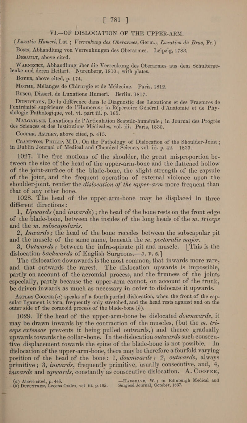 pore] VI.—OF DISLOCATION OF THE UPPER-ARM. (Luxatio Humeri, Lat. ; Verrenkung des Oberarmes, Germ.; Luxation du Bras, Fr.) Bonn, Abhandlung von Verrenkungen des Oberarmes. Leipzig, 1783. DEsAULT, above cited. Warnecke, Abhandlung iiber die Verrenkung des Oberarmes aus dem Schulterge- lenke und deren Heilart. Nurenberg, 1810; with plates. Boyer, above cited, p. 174. MortueE, Mélanges de Chirurgie et de Médecine. Paris, 1812. Buscu, Dissert. de Luxatione Humeri. Berlin. 1817. DurvuyTren, De la différence dans le Diagnostic des Luxations et des Fractures de Yextrémité supérieure de l’Humerus; in Répertoire Général d’Anatomie et de Phy- siologie Pathologique, vol. vi. part ili. p. 165. Mateatens, Luxations de |’ Articulation Scapulo-humérale ; in Journal des Progrés des Sciences et des Institutions Médicales, vol. iii. Paris, 1830. Cooper, ASTLEY, above cited, p. 415. ' Crampron, Purirp, M.D., On the Pathology of Dislocation of the Shoulder-Joint ; in Dublin Journal of Medical and Chemical Science, vol. iii. p. 42. 1833. 1027. The free motions of the shoulder, the great misproportion be- tween the size of the head of the upper-arm-bone and the flattened hollow of the joint-surface of the blade-bone, the slight strength of the capsule of the joint, and the frequent operation of external violence upon the shoulder-joint, render the dislocation of the upper-arm more frequent than that of any other bone. 1028. The head of the upper-arm-bone may be displaced in three different directions : 1, Upwards (and inwards) ; the head of the bone rests on the front edge of the blade-bone, between the insides of the long heads of the m. triceps and the m. subscapularis. 2, Inwards ; the head of the bone recedes between the subscapular pit and the muscle of the same name, beneath the m. pectoralis major. 38, Outwards ; between the infra-spinate pit and muscle. ['This is the dislocation backwards of English Surgeons.—s. F. s.] The dislocation downwards is the most common, that inwards more rare, and that outwards the rarest. The dislocation upwards is impossible, partly on account of the acromial process, and the firmness of the joints especially, partly because the upper-arm cannot, on account of the trunk, be driven inwards as much as necessary in order to dislocate it upwards. AstLry Cooper (a) speaks of a fourth partial dislocation, when the front of the cap- sular ligament is torn, frequently only stretched, and the head rests against and on the outer side of the coracoid process of the blade-bone (0). 1029. If the head of the upper-arm-bone be dislocated downwards, it may be drawn inwards by the contraction of the muscles, (but the m. tri- ceps extensor prevents it being pulled outwards,) and thence gradually upwards towards the collar-bone. In the dislocation outwards such consecu- tive displacement towards the spine of the blade-bone is not possible. In| dislocation of the upper-arm-bone, there may be therefore a fourfold varying position of the head of the bone: 1, downwards ; 2, outwards, always primitive ; 3, inwards, frequently primitive, usually consecutive, and, 4, inwards and upwards, constantly as consecutive dislocation. A. Coorrr, (a) Above eited, p. 446. —Hareravr, W.; in Edinburgh Medical and