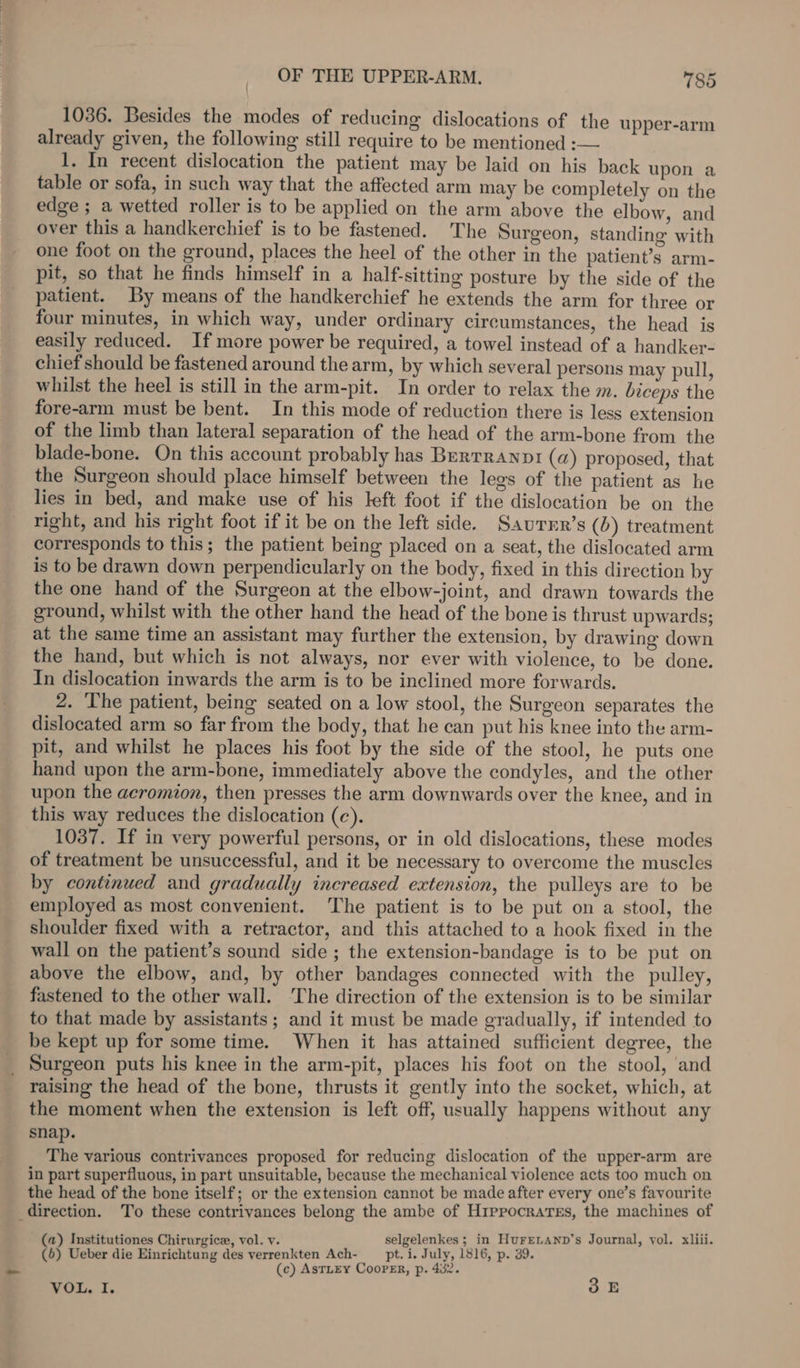 1036. Besides the modes of reducing dislocations of the upper-arm already given, the following still require to be mentioned :-— 1. In recent dislocation the patient may be laid on his back upon a table or sofa, in such way that the affected arm may be completely on the edge ; a wetted roller is to be applied on the arm above the elbow, and over this a handkerchief is to be fastened. The Surgeon, standing with one foot on the ground, places the heel of the other in the patient’s arm- pit, so that he finds himself in a half-sitting posture by the side of the patient. By means of the handkerchief he extends the arm for three or four minutes, in which way, under ordinary circumstances, the head is easily reduced. If more power be required, a towel instead of a handker- chief should be fastened around the arm, by which several persons may pull, whilst the heel is still in the arm-pit. In order to relax the m. biceps the fore-arm must be bent. In this mode of reduction there is less extension of the limb than lateral separation of the head of the arm-bone from the blade-bone. On this account probably has Berrranpi (a) proposed, that the Surgeon should place himself between the legs of the patient as he lies in bed, and make use of his left foot if the dislocation be on the right, and his right foot if it be on the left side. Saurrr’s (b) treatment corresponds to this; the patient being placed on a seat, the dislocated arm is to be drawn down perpendicularly on the body, fixed in this direction by the one hand of the Surgeon at the elbow-joint, and drawn towards the ground, whilst with the other hand the head of the bone is thrust upwards; at the same time an assistant may further the extension, by drawing down the hand, but which is not always, nor ever with violence, to be done. In dislocation inwards the arm is to be inclined more forwards. 2. The patient, being seated on a low stool, the Surgeon separates the dislocated arm so far from the body, that he can put his knee into the arm- pit, and whilst he places his foot by the side of the stool, he puts one hand upon the arm-bone, immediately above the condyles, and the other upon the aeromion, then presses the arm downwards over the knee, and in this way reduces the dislocation (ce). 1037. If in very powerful persons, or in old dislocations, these modes of treatment be unsuccessful, and it be necessary to overcome the muscles by continued and gradually increased extension, the pulleys are to be employed as most convenient. ‘The patient is to be put on a stool, the shoulder fixed with a retractor, and this attached to a hook fixed in the wall on the patient’s sound side ; the extension-bandage is to be put on above the elbow, and, by other bandages connected with the pulley, fastened to the other wall. The direction of the extension is to be similar to that made by assistants; and it must be made gradually, if intended to be kept up for some time. When it has attained sufficient degree, the _ Surgeon puts his knee in the arm-pit, places his foot on the stool, and raising the head of the bone, thrusts it gently into the socket, which, at the moment when the extension is left off, usually happens without any snap. The various contrivances proposed for reducing dislocation of the upper-arm are in part superfluous, in part unsuitable, because the mechanical violence acts too much on the head of the bone itself; or the extension cannot be made after every one’s favourite direction. To these contrivances belong the ambe of Hippocrates, the machines of (a) Institutiones Chirurgice, vol. v. selgelenkes ; in HureLanp’s Journal, vol. xliii. (6) Ueber die Einrichtung des verrenkten Ach- pt. i. July, 1816, p. 39. (c) AsTLEY CooPER, p. 432. VOL. I. SE