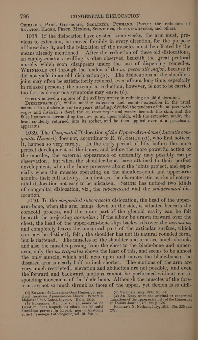 Orrpasius, Part, GEeRsporFr, ScuLreTus, PurmMANN, PrTiT; the reductors of Ravaton, HacEn, Freck, MENNEL, SCHNEIDER, BRUNNINGHAUSEN, and others. 1038. If the dislocation have existed some weeks, the arm must, pre- vious to extension, be moved forcibly in every direction, for the purpose of loosening it, and the relaxation of the muscles must be effected by the means already mentioned. After the reduction of these old dislocations, an emphysematous swelling is often observed beneath the great pectoral muscle, which soon disappears under the use of dispersing remedies. WEINHOLD cut through the tendon of the m. pectoralis major, because it did not yield in an old dislocation (a). The dislocations at the shoulder- joint may often be satisfactorily reduced, even after a long time, especially in relaxed persons; the attempt at reduction, however, is not to be carried too far, as dangerous symptoms may ensue (0). Gipson noticed a rupture of the axillary artery in reducing an old dislocation. DrerFrENBACH (c), whilst making extension and counter-extension in the usual manner, in a dislocation of two years’ standing, divided the tendons of the m. pectoralis major and latissimus dorsi, the m. teres major and minor, beneath the skin, and the false ligaments surrounding the new joint, upon which, with the extension made, the head suddenly returned into its socket, and he then applied over it a pasteboard apparatus. 1039. The Congenital Dislocation of the Upper-Arm-bone (Luxatio con- genita Humeri) does not, according to R. W. Smiru (d), who first noticed it, happen so very rarely. In the early period of life, before the more perfect development of the bones, and before the more powerful action of the muscles, the external appearance of deformity may possibly escape observation ; but when the shoulder-bones have attained to their perfect development, when the bony processes about the joints project, and espe- cially when the muscles operating on the shoulder-joint and upper-arm acquire their full activity, then first are the characteristic marks of conge- nital dislocation not easy to be mistaken. Smita has noticed two kinds of congenital dislocation, viz., the swbeoracoid and the subaeromial dis- location. 1040. In the congenital subcoracoid dislocation, the head of the upper- arm-bone, when the arm hangs down on the side, is situated beneath the coracoid process, and the outer part of the glenoid cavity can be felt beneath the projecting acromion ; if the elbow be drawn forward over the chest, the head of the upper-arm-bone slips backwards over the acromion, and completely leaves the unnatural part of the articular surface, which can now be distinctly felt ; the shoulder has not its natural rounded form, but is flattened. The muscles of the shoulder and arm are much shrunk, and also the muscles passing from the chest to the blade-bone and upper- arm, only the m. trapezius shows the least of this, and seems to be almost the only muscle, which still acts upon and moves the blade-bone ; the diseased arm is nearly half an inch shorter. ‘The motions of the arm are very much restricted; elevation and abduction are not possible, and even the forward and backward motions cannot be performed without corre- sponding movement of the blade-bone. Although the muscles of the fore- arm‘are not so much shrunk as those of the upper, yet flexion is so diffi- (a) Zwanzie de Luxatione Ossis Humeri, et pre- (c) Vereinszeitung, 1839, No. 51. cipué Incisione Aponeuroseos Musculi Pectoralis (d) An Essay upon the original or congenital Majoris ad cur. Luxat.inveter. Hale, 1819. Luxations of the upper extremity of the Humerus; (6) Frausert, Mémoire sur plusieurs cas de —_ in Dublin Journal, vol. xv. p. 236. Luxation, dans lesquels les efforts ont été suivi Frorier’s N. Notizen, July, 1839. No. 225 and d’accidens graves; in Repert. gen. d’Anatomie 227. et de Physiologie Pathologique, vol. iii. fasc, i.