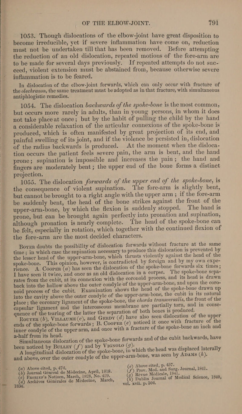 1053. Though dislocations of the elbow-joint have great disposition to become irreducible, yet if severe inflammation have come on, reduction must not be undertaken till that has been removed. Before attempting the reduction of an old dislocation, repeated motions of the fore-arm are to be made for several days previously. If repeated attempts do not suc- ceed, violent extension must be abstained from, because otherwise severe inflammation is to be feared. In dislocation of the elbow-joint forwards, which can only occur with fracture of the olechranon, the same treatment must be adopted as in that fracture, with simultaneous antiphlogistic remedies. 1054. The dislocation backwards of the spoke-bone is the most common, but occurs more rarely in adults, than in young persons, in whom it does not take place at once; but by the habit of pulling the child by the hand a considerable relaxation of the articular connexions of the spoke-bone is produced, which is often manifested by great projection of its end, and painful swelling of its joint, and if the violence be persisted in, dislocation of the radius backwards is produced. At the moment when the disloca- tion occurs the patient feels severe pain, the arm is bent, and the hand prone; supination is impossible and increases the pain; the hand and fingers are moderately bent ; the upper end of the bone forms a distinct projection. 1055. The dislocation forwards of the upper end of the spoke-bone, is the consequence of violent supination. The fore-arm is slightly bent, but cannot be brought to a right angle with the upper arm ; if the fore-arm be suddenly bent, the head of the bone strikes against the front of the upper-arm-bone, by which the flexion is suddenly stopped. ‘The hand is prone, but can be brought again perfectly into pronation and supination, although pronation is nearly complete. The head of the spoke-bone can be felt, especially in rotation, which together with the continued flexion of the fore-arm are the most decided characters. Boyer doubts the possibility of dislocation forwards without fracture at the same time ; in which case the supination necessary to produce this dislocation is prevented by the lesser head of the upper-arm-bone, which thrusts violently against the head of the spoke-bone. This opinion, however, is contradicted by foreign and by my own expe- rience. A. Coopsr (a) has seen the dislocation of the spoke-bone forwards six times ; I have seen it twice, and once as an old dislocation in a corpse. The spoke-bone sepa- rates from the cubit, at its connexion with the coronoid process, and its head is drawn back into the hollow above the outer condyle of the upper-arm-bone, and upon the coro- noid process of the cubit. Examination shows the head of the spoke-bone drawn up into the cavity above the outer condyle of the upper-arm-bone, the cubit in its natural place ; the coronary ligament of the spoke-bone, the chorda transversalis, the front of the capsular ligament and the imterosseous membrane are partially torn, and in conse- quence of the tearing of the latter the separation of both bones 1s produced. Rovyer (b), VittAuME (c), and GERDY (d) have also seen dislocation of the upper ends of the spoke-bone forwards ; B. Cooper (e) noticed it once with fracture of the inner condyle of the upper arm, and once with a fracture of the spoke-bone an inch and a-half from its head. : Simultaneous dislocation of the spoke-bone forwards and of the cubit backwards, have been noticed by Butxey (f) and by V1GNOLO (9). , A Youigitadinal arenes of the spoke-bone, in which the head was displaced laterally and above, over the outer condyle of the upper-arm-bone, was seen by Apams (h), vol. xvii. p. 504. a) Above cited, p. 474. (e) Above cited, p- 457. 3 Journal General de Médecine, April, 1818. (f) Prov. Med. and ay Journal, 1841. c) Frorrer’s Notizen, March, 1828, No. 429. 7) Revue Medicale, f Medical Sci 1e4 a Archives Générales de Médecine, March, (h) Dublin Journal of Medica ience, ;