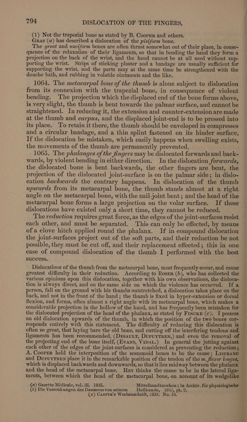 (1) Not the trapezial bone as stated by B. Cooper and others. Gras (a) has described a dislocation of the pisiform bone. The great and unciform bones are often thrust somewhat out of their place, in conse- quence of the relaxation of their ligaments, so that in bending the hand they form a projection on the back of the wrist, and the hand cannot be at all used without sup- porting the wrist. Strips of sticking plaster and a bandage are usually sufficient for supporting the wrist, and the parts may at the same time be strengthened with the douche bath, and rubbing in volatile ointments and the like. 1064. The metacarpal bone of the thumb is alone subject to dislocation from its connexion with the trapezial bone, in consequence of violent bending. The projection which the displaced end of the bone forms above, is very slight, the thumb is bent towards the palmar surface, and cannot be straightened. In reducing it, the extension and counter-extension are made at the thumb and carpus, and the displaced joint-end is to be pressed into its place. To retain it there, the thumb should be enveloped in compresses and a circular bandage, and a thin splint fastened on its hinder surface. If the dislocation be mistaken, which easily happens when swelling exists, the movements of the thumb are permanently prevented, 1065. The phalanges of the fingers may be dislocated forwards and back- wards, by violent bending in either direction. In the dislocation forwards, the dislocated bone is bent backwards, the other fingers are bent, the projection of the dislocated joint-surface is on the palmar side; in dislo- cation backwards the contrary happens. In dislocation of the thumb upwards from its metacarpal bone, the thumb stands almost at a right angle on the metacarpal bone, with the nail-joint bent ; and the head of the metacarpal bone forms a large projection on the volar surface. If these dislocations have existed only a short time, they cannot be reduced. The reduction requires great force, as the edges of the joint-surfaces resist each other, and must be separated. This can only be effected, by means of a clove hitch applied round the phalanx. If in compound dislocation the joint-surfaces project out of the soft parts, and their reduction be not possible, they must be cut off, and their replacement effected; this in one case of compound dislocation of the thumb I performed with the best success. : Dislocations of the thumb from the metacarpal bone, most frequently occur, and cause greatest difficulty in their reduction. According to Roser (6), who bas collected the various opinions upon this dislocation, together with his own observations, the disloca- tion is always direct, and on the same side on which the violence has occurred. If a person, fall on the ground with his thumbs outstretched, a dislocation takes place on the back, and not in the front of the hand; the thumb is fixed in hyper-extension or dorsal — flexion, and forms, often almost a right angle with its metacarpal bone, which makes a considerable projection in the hollow of the hand, and has frequently been mistaken for the dislocated projection of the head of the phalanx, as stated by F1nckE (c). I possess an old dislocation upwards of the thumb, in which the position of the two bones cor- responds entirely with this statement. The difficulty of reducing this dislocation is often so great, that laying bare the old bone, and cutting off the interfering tendons and ligaments has been recommended, (DEsauLt, DupuyTREN,) and even the removal of the projecting end of the bone itself, (Evans, Vipau.) In general the jutting against each other of the edges of the joint-surfaces is considered as preventing the reduction; A. Cooper held the interposition of the sessamoid bones to be the cause; Lisrrane and DupuyTren place it in the remarkable position of the tendon of the m. flexor longus, which is displaced backwards and downwards, so that it lies midway between the phalanx and the head of the metacarpal bone. Hey thinks the cause to be in the lateral liga- ments, between which the head of the metacarpal bone, on account of its wedgelike (a) Gazette Médicale, vol. iii. 1835. Mittelhandknochen ; in Archiv. fiir physiologische (b) Die Verrenkungen des Daumens von seinem Heilkunde, 1843, pt. 2. (c) Casprer’s Wochenschrift, 1838. No. 18.