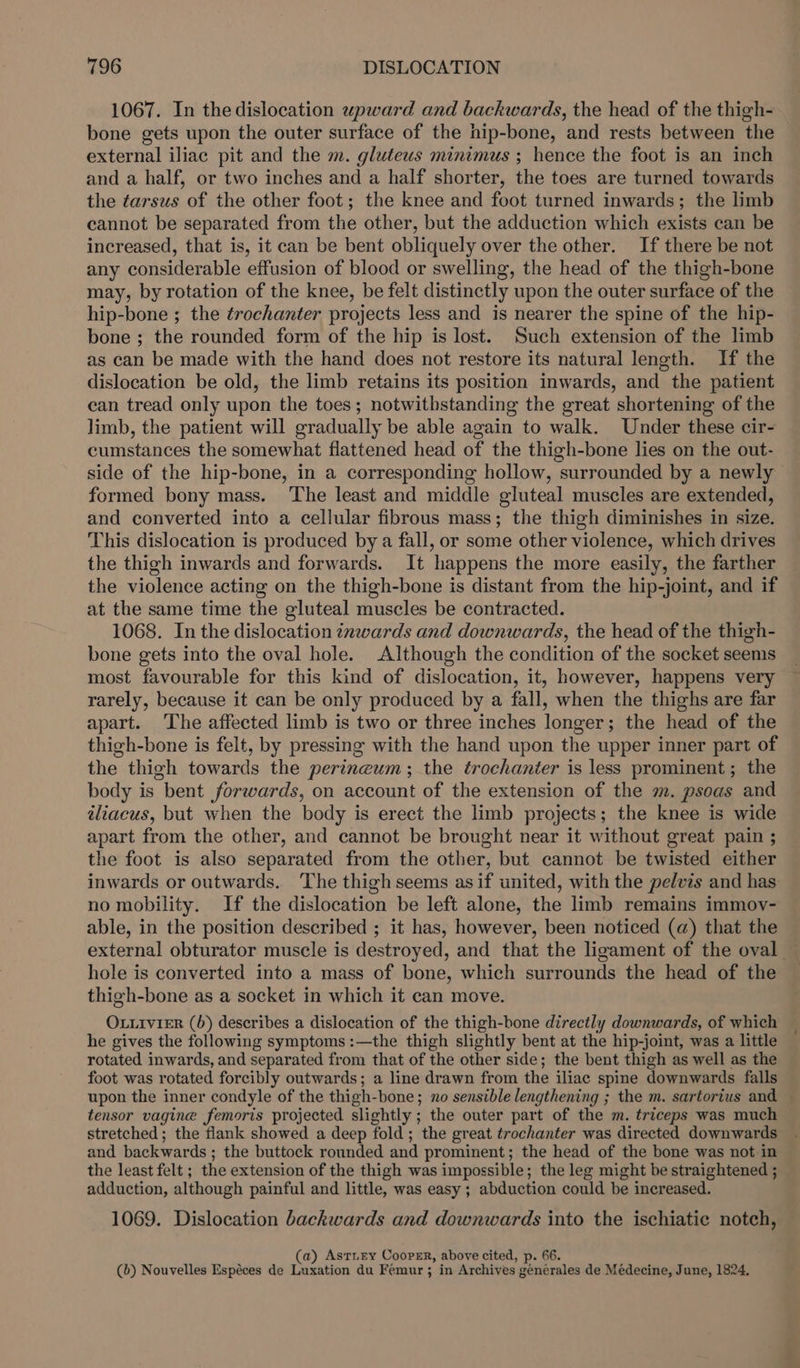 1067. In the dislocation upward and backwards, the head of the thigh- bone gets upon the outer surface of the hip-bone, and rests between the external iliac pit and the m. glutews minimus ; hence the foot is an inch and a half, or two inches and a half shorter, the toes are turned towards the tarsus of the other foot; the knee and foot turned inwards; the limb cannot be separated from the other, but the adduction which exists can be increased, that is, it can be bent obliquely over the other. If there be not any considerable effusion of blood or swelling, the head of the thigh-bone may, by rotation of the knee, be felt distinctly upon the outer surface of the hip-bone ; the trochanter projects less and is nearer the spine of the hip- bone ; the rounded form of the hip is lost. Such extension of the limb as can be made with the hand does not restore its natural length. If the dislocation be old, the limb retains its position inwards, and the patient can tread only upon the toes; notwithstanding the great shortening of the limb, the patient will gradually be able again to walk. Under these cir- cumstances the somewhat flattened head of the thigh-bone lies on the out- side of the hip-bone, in a corresponding hollow, surrounded by a newly formed bony mass. ‘The least and middle gluteal muscles are extended, and converted into a cellular fibrous mass; the thigh diminishes in size. This dislocation is produced by a fall, or some other violence, which drives the thigh inwards and forwards. It happens the more easily, the farther the violence acting on the thigh-bone is distant from the hip-joint, and if at the same time the gluteal muscles be contracted. 1068. In the dislocation inwards and downwards, the head of the thigh- bone gets into the oval hole. Although the condition of the socket seems most favourable for this kind of dislocation, it, however, happens very rarely, because it can be only produced by a fall, when the thighs are far apart. The affected limb is two or three inches longer; the head of the thigh-bone is felt, by pressing with the hand upon the upper inner part of the thigh towards the perineum; the trochanter is less prominent; the body is bent forwards, on account of the extension of the m. psoas and iliacus, but when the body is erect the limb projects; the knee is wide apart from the other, and cannot be brought near it without great pain ; the foot is also separated from the other, but cannot be twisted either inwards or outwards. ‘The thigh seems as if united, with the pelvis and has no mobility. If the dislocation be left alone, the limb remains immov- able, in the position described ; it has, however, been noticed (a) that the external obturator muscle is destroyed, and that the ligament of the oval — hole is converted into a mass of bone, which surrounds the head of the thigh-bone as a socket in which it can move. OLLIivieR (b) describes a dislocation of the thigh-bone directly downwards, of which he gives the following symptoms :—the thigh slightly bent at the hip-joint, was a little rotated inwards, and separated from that of the other side; the bent thigh as well as the foot was rotated forcibly outwards; a line drawn from the iliac spine downwards falls upon the inner condyle of the thigh- bone; no sensible lengthening ; the m. sartorius and tensor vagine femoris projected slightly ; the outer part of the m. triceps was much stretched; the flank showed a deep fold; the great trochanter was directed downwards and backwards ; the buttock rounded and prominent; the head of the bone was not in the least felt ; the extension of the thigh was impossible ; the leg might be straightened ; adduction, although painful and little, was easy ; abduction could be increased. 1069. Dislocation backwards and downwards into the ischiatie notch, (a) AstiEey Cooper, above cited, p. 66. (b) Nouvelles Espéces de Luxation du Femur ; in Archives générales de Médecine, June, 1824,