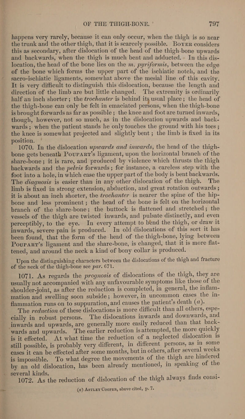 happens very rarely, because it can only occur, when the thigh is so near the trunk and the other thigh, that it is scarcely possible. BoyeEr considers this as secondary, after dislocation of the head of the thigh-bone upwards and backwards, when the thigh is much bent and adducted. + In this dis- location, the head of the bone lies on the m. pyriformis, between the edge of the bone which forms the upper part of the ischiatic notch, and the sacro-ischiatic ligaments, somewhat above the mesial line of this cavity. It is very difficult to distinguish this dislocation, because the length and direction of the limb are but little changed. ‘The extremity is ordinarily half an inch shorter; the trochanter is behind its usual place; the head of the thigh-bone can only be felt in emaciated persons, when the thigh-bone is brought forwards as far as possible ; the knee and foot are turned inwards, though, however, not so much, as in the dislocation upwards and back- wards ; when the patient stands he only touches the ground with his toes ; the knee is somewhat projected and slightly bent ; the limb is fixed in its position. 1070. In the dislocation upwards and inwards, the head of the thigh- bone gets beneath Poupart’s ligament, upon the horizontal branch of the share-bone; it is rare, and produced by violence which thrusts the thigh backwards and the pelvis forwards ; for instance, a careless step with the foot into a hole, in which case the upper part of the body is bent backwards. The diagnosis is easier than in any other dislocation of the thigh. The limb is fixed in strong extension, abduction, and great rotation outwards ; it is about an inch shorter, the trochanter is nearer the spine of the hip- bone and less prominent ; the head of the bone is felt on the horizontal branch of the share-bone; the buttock is flattened and stretched; the _ vessels of the thigh are twisted inwards, and pulsate distinctly, and even perceptibly, to the eye. In every attempt to bend the thigh, or draw it inwards, severe pain is produced. In old dislocations of this sort it has been found, that the form of the head of the thigh-bone, lying between Pourart’s ligament and the share-bone, is changed, that it is more flat- tened, and around the neck a kind of bony collar is produced. Upon the distinguishing characters between the dislocations of the thigh and fracture of the neck of the thigh-bone see par. 671. 1071. As regards the prognosis of dislocations of the thigh, they are usually not accompanied with any unfavourable symptoms like those of the shoulder-joint, as after the reduction is completed, in general, the inflam- mation and swelling soon subside; however, in uncommon cases the in- flammation runs on to suppuration, and causes the patient’s death (a). The reduction of these dislocations is more difficult than all others, espe- cially in robust persons. The dislocations inwards and downwards, and inwards and upwards, are generally more easily reduced than that back- wards and upwards. The earlier reduction is attempted, the more quickly is it effected. At what time the reduction of a neglected dislocation 1s still possible, is probably very different, in different persons, as in some cases it can be effected after some months, but in others, after several weeks is impossible. ‘To what degree the movements of the thigh are hindered by an old dislocation, has been already mentioned, in speaking of the 1072. As the reduction of dislocation of the thigh always finds consi- (a) AsTLEY CooPER, above cited, p. 7.