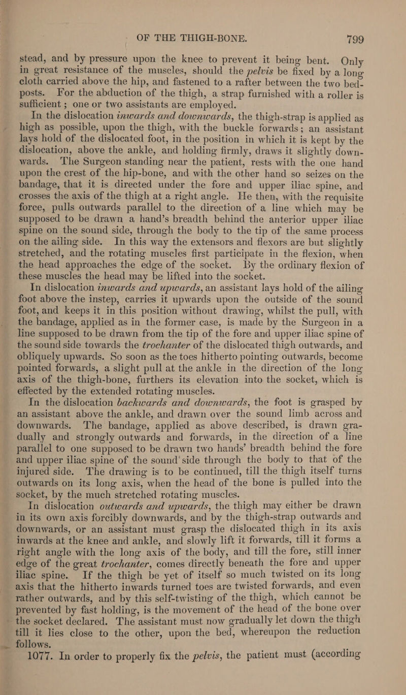 stead, and by pressure upon the knee to prevent it being bent. Only in great resistance of the muscles, should the pelvis be fixed by a lon cloth carried above the hip, and fastened to a rafter between the two bed- posts. For the abduction of the thigh, a strap furnished with a roller is sufficient ; one or two assistants are employed. In the dislocation tnwards and downwards, the thigh-strap is applied as high as possible, upon the thigh, with the buckle forwards; an assistant lays hold of the dislocated foot, in the position in which it is kept by the dislocation, above the ankle, and holding firmly, draws it slightly down- wards. ‘The Surgeon standing near the patient, rests with the one hand upon the crest of the hip-bone, and with the other hand so seizes on the bandage, that it is directed under the fore and upper iliac spine, and crosses the axis of the thigh at a right angle. He then, with the requisite force, pulls outwards parallel to the direction of a line which may be supposed to be drawn a hand’s breadth behind the anterior upper iliac spine on the sound side, through the body to the tip of the same process on the ailing side. In this way the extensors and flexors are but slightly stretched, and the rotating muscles first participate in the flexion, when the head approaches the edge of the socket. By the ordinary flexion of these muscles the head may be lifted into the socket. In dislocation inwards and upwards, an assistant lays hold of the ailing foot above the instep, carries it upwards upon the outside of the sound foot, and keeps it in this position without drawing, whilst the pull, with the bandage, applied as in the former case, is made by the Surgeon in a line supposed to be drawn from the tip of the fore and upper iliae spine of the sound side towards the trochanter of the dislocated thigh outwards, and obliquely upwards. So soon as the toes hitherto pointing outwards, become pointed forwards, a slight pull at the ankle in the direction of the long axis of the thigh-bone, furthers its elevation into the socket, which is effected by the extended rotating muscles. In the dislocation backwards and downwards, the foot is grasped by an assistant above the ankle, and drawn over the sound limb across and downwards. The bandage, applied as above described, is drawn gra- dually and strongly outwards and forwards, in the direction of a line parallel to one supposed to be drawn two hands’ breadth behind the fore and upper iliac spine of the sound 'side through the body to that of the injured side. ‘The drawing is to be continued, till the thigh itself turns outwards on its long axis, when the head of the bone is pulled into the socket, by the much stretched rotating muscles. In dislocation outwards and upwards, the thigh may either be drawn in its own axis forcibly downwards, and by the thigh-strap outwards and downwards, or an assistant must grasp the dislocated thigh in its axis inwards at the knee and ankle, and slowly lift it forwards, till it forms a right angle with the long axis of the body, and till the fore, still inner edge of the great trochanter, comes directly beneath the fore and upper iliac spine. If the thigh be yet of itself so much twisted on its long axis that the hitherto inwards turned toes are twisted forwards, and even rather outwards, and by this self-twisting of the thigh, which cannot be prevented by fast holding, is the movement of the head of the bone over the socket declared. The assistant must now gradually let down the thigh till it lies close to the other, upon the bed, whereupon the reduction _. follows. : 1077. In order to properly fix the pelvis, the patient must (according