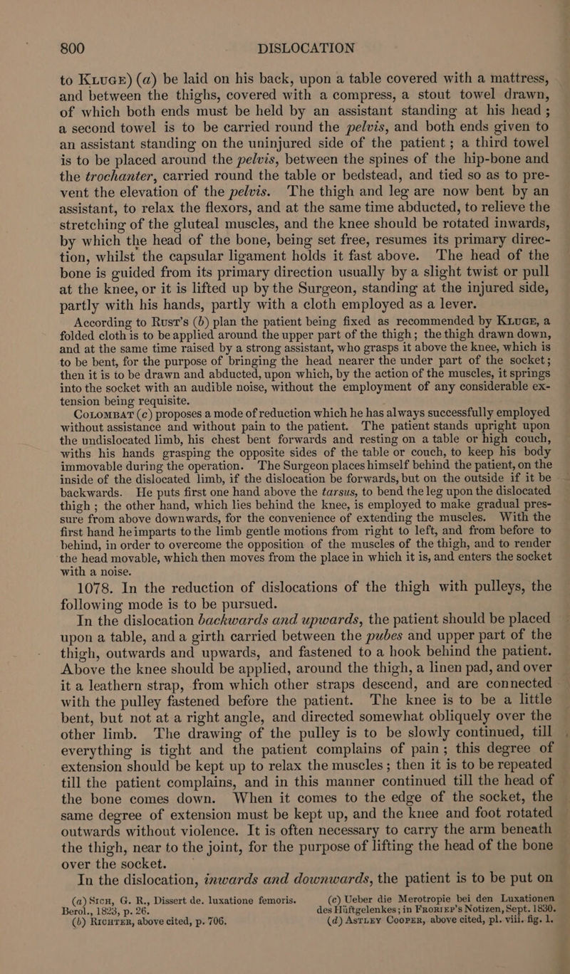 to Kiva) (a) be laid on his back, upon a table covered with a mattress, and between the thighs, covered with a compress, a stout towel drawn, of which both ends must be held by an assistant standing at his head ; a second towel is to be carried round the pelvis, and both ends given to an assistant standing on the uninjured side of the patient ; a third towel is to be placed around the pelvis, between the spines of the hip-bone and the trochanter, carried round the table or bedstead, and tied so as to pre- vent the elevation of the pelvis. The thigh and leg are now bent by an assistant, to relax the flexors, and at the same time abducted, to relieve the stretching of the gluteal muscles, and the knee should be rotated inwards, by which the head of the bone, being set free, resumes its primary direc- tion, whilst the capsular ligament holds it fast above. ‘The head of the bone is guided from its primary direction usually by a slight twist or pull at the knee, or it is lifted up by the Surgeon, standing at the injured side, partly with his hands, partly with a cloth employed as a lever. According to Rust’s (5) plan the patient being fixed as recommended by Kiues, a folded cloth is to be applied around the upper part of the thigh; the thigh drawn down, and at the same time raised by a strong assistant, who grasps it above the knee, which is to be bent, for the purpose of bringing the head nearer the under part of the socket; then it is to be drawn and abducted, upon which, by the action of the muscles, it springs into the socket with an audible noise, without the employment of any considerable ex- tension being requisite. Cotompar (c) proposes a mode of reduction which he has always successfully employed without assistance and without pain to the patient. The patient stands upright upon the undislocated limb, his chest bent forwards and resting on a table or high couch, withs his hands grasping the opposite sides of the table or couch, to keep his body immovable during the operation. The Surgeon places himself behind the patient, on the inside of the dislocated limb, if the dislocation be forwards, but on the outside if it be backwards. He puts first one hand above the tarsus, to bend the leg upon the dislocated thigh ; the other hand, which lies behind the knee, is employed to make gradual pres- sure from above downwards, for the convenience of extending the muscles. With the first hand heimparts to the limb gentle motions from right to left, and from before to behind, in order to overcome the opposition of the muscles of the thigh, and to render the head movable, which then moves from the place in which it is, and enters the socket with a noise. 1078. In the reduction of dislocations of the thigh with pulleys, the following mode is to be pursued. In the dislocation backwards and upwards, the patient should be placed upon a table, anda girth carried between the pubes and upper part of the thigh, outwards and upwards, and fastened to a hook behind the patient. Above the knee should be applied, around the thigh, a linen pad, and over it a leathern strap, from which other straps descend, and are connected with the pulley fastened before the patient. The knee is to be a little bent, but not at a right angle, and directed somewhat obliquely over the other limb. The drawing of the pulley is to be slowly continued, till everything is tight and the patient complains of pain; this degree of extension should be kept up to relax the muscles ; then it is to be repeated till the patient complains, and in this manner continued till the head of the bone comes down. When it comes to the edge of the socket, the same degree of extension must be kept up, and the knee and foot rotated outwards without violence. It is often necessary to carry the arm beneath the thigh, near to the joint, for the purpose of lifting the head of the bone over the socket. In the dislocation, inwards and downwards, the patient is to be put on (a) Stcn, G. R., Dissert de. luxatione femoris. (c) Ueber die Merotropie bei den Luxationen Berol., 1823, p. 26. des Hiiftgelenkes ; in Fror1£Ep’s Notizen, Sept. 1830. (b) Ricurer, above cited, p. 706. (d) AstLEY Cooper, above cited, pl. viii. fig. 1.