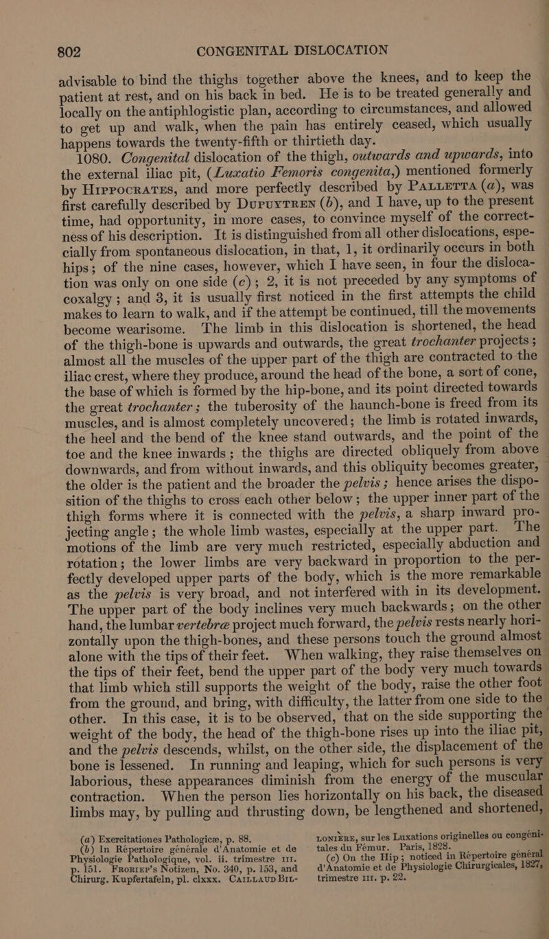 advisable to bind the thighs together above the knees, and to keep the patient at rest, and on his back in bed. He is to be treated generally and locally on the antiphlogistic plan, according to circumstances, and allowed to get up and walk, when the pain has entirely ceased, which usually happens towards the twenty-fifth or thirtieth day. 1080. Congenital dislocation of the thigh, outwards and upwards, into the external iliac pit, (Luxatio Femoris congenita,) mentioned formerly by Hirrocrarss, and more perfectly described by PaLuerra (a), was first carefully described by DuruyTREN (0), and I have, up to the present time, had opportunity, in more cases, to convince myself of the correct- ness of his description. It is distinguished from all other dislocations, espe- cially from spontaneous dislocation, in that, 1, it ordinarily occurs in both hips; of the nine cases, however, which I have seen, in four the disloca- tion was only on one side (c); 2, it is not preceded by any symptoms of coxalgy ; and 3, it is usually first noticed in the first attempts the child makes to learn to walk, and if the attempt be continued, till the movements become wearisome. ‘The limb in this dislocation is shortened, the head of the thigh-bone is upwards and outwards, the great trochanter projects ; almost all the muscles of the upper part of the thigh are contracted to the iliac crest, where they produce, around the head of the bone, a sort of cone, the base of which is formed by the hip-bone, and its point directed towards the great trochanter ; the tuberosity of the haunch-bone is freed from its muscles, and is almost completely uncovered; the limb is rotated inwards, the heel and the bend of the knee stand outwards, and the point of the toe and the knee inwards; the thighs are directed obliquely from above — downwards, and from without inwards, and this obliquity becomes greater, ~ the older is the patient and the broader the pelvis ; hence arises the dispo- sition of the thighs to cross each other below; the upper inner part of the thigh forms where it is connected with the pelvis, a sharp inward pro- jecting angle; the whole limb wastes, especially at the upper part. The motions of the limb are very much restricted, especially abduction and. rotation; the lower limbs are very backward in proportion to the per- fectly developed upper parts of the body, which is the more remarkable as the pelvis is very broad, and not interfered with in its development. The upper part of the body inclines very much backwards; on the other hand, the lumbar vertebre project much forward, the pelvis rests nearly hori- zontally upon the thigh-bones, and these persons touch the ground almost alone with the tips of their feet. When walking, they raise themselves on the tips of their feet, bend the upper part of the body very much towards that limb which still supports the weight of the body, raise the other foot from the ground, and bring, with difficulty, the latter from one side to the other. In this case, it is to be observed, that on the side supporting the weight of the body, the head of the thigh-bone rises up into the iliac pit, and the pelvis descends, whilst, on the other side, the displacement of the bone is lessened. In running and Jeaping, which for such persons is very laborious, these appearances diminish from the energy of the muscular contraction. When the person lies horizontally on his back, the diseased limbs may, by pulling and thrusting down, be lengthened and shortened, &amp; Exercitationes Pathologice, p. 88. LONIERE, sur les Luxations originelles ou congeéni- b) In Répertoire générale d’Anatomie et de tales du Femur. Paris, 1828. : Physiologie Pathologique, vol. ii. trimestre m1. (c) On the Hip; noticed in Repertoire général p. 151. FRorrer’s Notizen, No. 340, p. 153, and d’Anatomie et de Physiologie Chirurgicales, 1827, Chirurg. Kupfertafeln, pl. clxxx. CarLLAup Bit- trimestre III. p. 22.