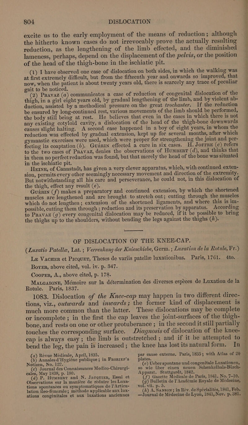 excite us to the early employment of the means of reduction; although the hitherto known cases do not irrevocably prove the actually resulting reduction, as the lengthening of the limb effected, and the diminished lameness, perhaps, depend on the displacement of the pelvis, or the position of the head of the thigh-bone in the ischiatic pit. (1) I have observed one case of dislocation on both sides, in which the walking was at first extremely difficult, but from the fifteenth year and onwards so improved, that now, when the patient is about twenty years old, there is scarcely any trace of peculiar gait to be noticed. (2) Pravaz (a) communicates a case of reduction of congenital dislocation of the thigh, in a girl eight years old, by gradual lengthening of the limb, and by violent ab- duction, assisted by a methodical pressure on the great trochanter. If the reduction be ensured by long-continued rest, various movements of the limb should be performed, the body still being at rest. He believes that even in the cases in which there is not any existing cotyloid cavity, a dislocation of the head of the thigh-bone downwards causes slight halting. A second case happened in a boy of eight years, in whom the reduction was effected by gradual extension, kept up for several months, after which gymnastic exercises were used, which were proper for strengthening the joint and per- fecting its coaptation (b). Gusrin effected a cure in six cases. H. JOFFRE (c) refers to the two cases of PRAvAzZ, denies the observations of Humpert (d), and thinks that in them no perfect reduction was found, but that merely the head of the bone was situated in the ischiatic pit. Herne, of Cannstadt, has given a very clever apparatus, which, with continued exten- sion, permits every other seemingly necessary movement and direction of the extremity. But notwithstanding all his care and perseverance, he could not, in this dislocation of the thigh, effect any result (e). Guérin (f) makes a preparatory and continued extension, by which the shortened muscles are lengthened and are brought to stretch out; cutting through the muscles which do not lengthen; extension of the shortened ligaments, and where this is im- possible, cutting them through ; reduction and its preservation by apparatus. According to Pravaz (g) every congenital dislocation may be reduced, if it be possible to bring the thighs up to the shoulders, without bending the legs against the thighs (h). OF DISLOCATION OF THE KNEE-CAP. (Luzxatio Patella, Lat. ; Verrenkung der Knieschiebe, Germ. ; Luxation dela Rotule, Fr.) Le Vacuer et Picquet, Theses de variis patella luxationibus. Paris, 1761. 4to. Boyer, above cited, vol. iv. p. 347. ‘Cooper, A., above cited, p. 178. MaLcaicNne, Mémoire sur la détermination des diverses especes de Luxation de la Rotule. Paris, 1837. tions, viz., outwards and inwards; the former kind of displacement is much more common than the latter. These dislocations may be complete or incomplete ; in the first the cap leaves the joint-surfaces of the thigh- bone, and rests on one or other protuberance ; in the second it still partially touches the corresponding surface. Diagnosis of dislocation of the knee- cap is always easy; the limb is outstretched ; and if it be attempted to bend the leg, the pain is increased ; the knee has lost its naturalform. In (a) Revue Médicale, April, 1835. (b) Annales d’Hygiéne publique ; in FroriEp’s Notizen, No. 122. (c) Journal des Connaissances Medico-Chirurgi- cales, May 1838, p. 180. (d) P. Humperr and N. Jacquier, Essai et Observations sur la maniére de réduire les Luxa- tions spontanées ou symptomatiques de l’Articu- lation ileo-fémorale; méthode applicable aux lux- ations congénitales et aux luxations anciennes par cause externe. Paris, 1835; with Atlas of 20 plates. (e) Ueber spontane und congenitale Luxationen, so wie iiber einen neuen Schenkelhals-Birch- Apparat. Stuttgardt, 1842. (f) Gazette Médicale de Paris, 1841. No. 7-10. (9) Bulletin de Académie Royale de Médecine, vol. vii. p. 5. (h) A. Sanson; in Rév. de Spécialites, 1841, Feb. —Journal de Médecine de Lyon, 1841, Nov. p. 381.