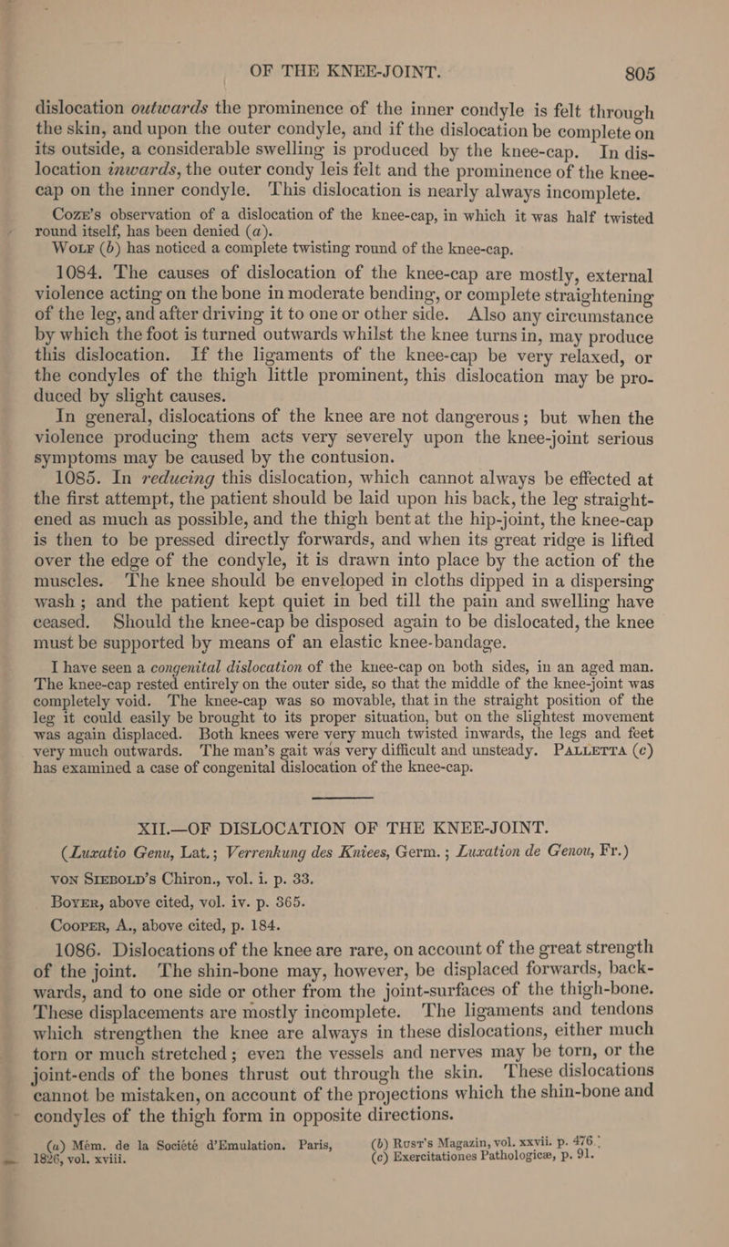 dislocation owtwards the prominence of the inner condyle is felt through the skin, and upon the outer condyle, and if the dislocation be complete on its outside, a considerable swelling is produced by the knee-cap. In dis- location inwards, the outer condy leis felt and the prominence of the knee- cap on the inner condyle. ‘This dislocation is nearly always incomplete. Coze’s observation of a dislocation of the knee-cap, in which it was half twisted round itself, has been denied (a). Wo r (6) has noticed a complete twisting round of the knee-cap. 1084, ‘The causes of dislocation of the knee-cap are mostly, external violence acting on the bone in moderate bending, or complete straightening of the leg, and after driving it to one or other side. Also any circumstance by which the foot is turned outwards whilst the knee turns in, may produce this dislocation. If the ligaments of the knee-cap be very relaxed, or the condyles of the thigh little prominent, this dislocation may be pro- duced by slight causes. In general, dislocations of the knee are not dangerous; but when the violence producing them acts very severely upon the knee-joint serious symptoms may be caused by the contusion. 1085. In reducing this dislocation, which cannot always be effected at the first attempt, the patient should be laid upon his back, the leg straight- ened as much as possible, and the thigh bent at the hip-joint, the knee-cap is then to be pressed directly forwards, and when its great ridge is lifted over the edge of the condyle, it is drawn into place by the action of the muscles. ‘The knee should be enveloped in cloths dipped in a dispersing wash ; and the patient kept quiet in bed till the pain and swelling have ceased. Should the knee-cap be disposed again to be dislocated, the knee must be supported by means of an elastic knee-bandage. I have seen a congenital dislocation of the knee-cap on both sides, in an aged man. The knee-cap rested entirely on the outer side, so that the middle of the knee-joint was completely void. The knee-cap was so movable, that in the straight position of the leg it could easily be brought to its proper situation, but on the slightest movement was again displaced. Both knees were very much twisted inwards, the legs and feet very much outwards. The man’s gait was very difficult and unsteady. Patterra (c) has examined a case of congenital dislocation of the knee-cap. XII.—OF DISLOCATION OF THE KNEE-JOINT. (Luxatio Genu, Lat.; Verrenkung des Kniees, Germ. ; Luxation de G'enou, Fr.) Von SIEBOLD’s Chiron., vol. i. p. 33. _ Boyer, above cited, vol. iv. p. 365. Cooper, A., above cited, p. 184. 1086. Dislocations of the knee are rare, on account of the great strength of the joint. The shin-bone may, however, be displaced forwards, back- wards, and to one side or other from the joint-surfaces of the thigh-bone. These displacements are mostly incomplete. The ligaments and tendons which strengthen the knee are always in these dislocations, either much torn or much stretched ; even the vessels and nerves may be torn, or the joint-ends of the bones thrust out through the skin. ‘These dislocations cannot be mistaken, on account of the projections which the shin-bone and - condyles of the thigh form in opposite directions. (a) Mém. de la Société d’Emulation. Paris, (b) Rust’s Magazin, vol. xxvii. p. 476.” 1826, vol. xviii. (c) Exercitationes Pathologic, p. 91.