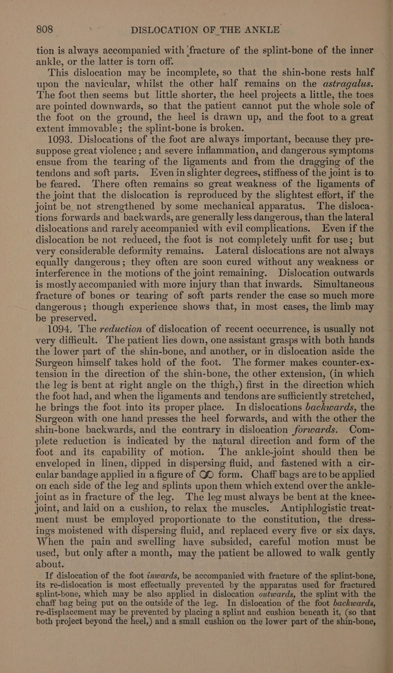 tion is always accompanied with fracture of the splint-bone of the inner ankle, or the latter is torn off. This dislocation may be incomplete, so that the shin-bone rests half upon the navicular, whilst the other half remains on the astragalus. The foot then seems but little shorter, the heel projects a little, the toes are pointed downwards, so that the patient cannot put the whole sole of the foot on the ground, the heel is drawn up, and the foot to a great extent immovable; the splint-bone is broken. 1093. Dislocations of the foot are always important, because they pre- suppose great violence ; and severe inflammation, and dangerous symptoms ensue from the tearing of the ligaments and from the dragging of the tendons and soft parts. Even inslighter degrees, stiffness of the joint is to be feared. There often remains so great weakness of the ligaments of the joint that the dislocation is reproduced by the slightest effort, if the joint be, not strengthened by some mechanical apparatus. The disloca- tions forwards and backwards, are generally less dangerous, than the lateral dislocations and rarely accompanied with evil complications. Even if the dislocation be not reduced, the foot is not completely unfit for use; but very considerable deformity remains. Lateral dislocations are not always equally dangerous; they often are soon cured without any weakness or interference in the motions of the joint remaining. Dislocation outwards is mostly accompanied with more injury than that inwards. Simultaneous fracture of bones or tearing of soft parts render the case so much more dangerous; though experience shows that, in most cases, the limb may be preserved. 1094. The reduction of dislocation of recent occurrence, is usually not very difficult. The patient lies down, one assistant grasps with both hands the lower part of the shin-bone, and another, or in dislocation aside the Surgeon himself takes hold of the foot. The former makes counter-ex- tension in the direction of the shin-bone, the other extension, (in which the leg is bent at right angle on the thigh,) first in the direction which the foot had, and when the ligaments and tendons are sufficiently stretched, he brings the foot into its proper place. In dislocations backwards, the Surgeon with one hand presses the heel forwards, and with the other the shin-bone backwards, and the contrary in dislocation forwards. Com- plete reduction is indicated by the natural direction and form of the foot and its capability of motion. The ankle-joint should then be enveloped in linen, dipped in dispersing fluid, and fastened with a cir- cular bandage applied in a figure of QO form. Chaff bags are to be applied on each side of the leg and splints upon them which extend over the ankle- joint as in fracture of the leg. The leg must always be bent at the knee- joint, and laid on a cushion, to relax the muscles. Antiphlogistic treat- ment must be employed proportionate to the constitution, the dress- ings moistened with dispersing fluid, and replaced every five or six days. When the pain and swelling have subsided, careful motion must be used, but only after a month, may the patient be allowed to walk gently about. If dislocation of the foot inwards, be accompanied with fracture of the splint-bone, its re-dislocation is most effectually prevented by the apparatus used for fractured splint-bone, which may be also applied in dislocation outwards, the splint with the chaff bag being put on the outside of the leg. In dislocation of the foot backwards, re-displacement may be prevented by placing a splint and cushion beneath it, (so that both project beyond the heel,) and a small cushion on the lower part of the shin-bone,
