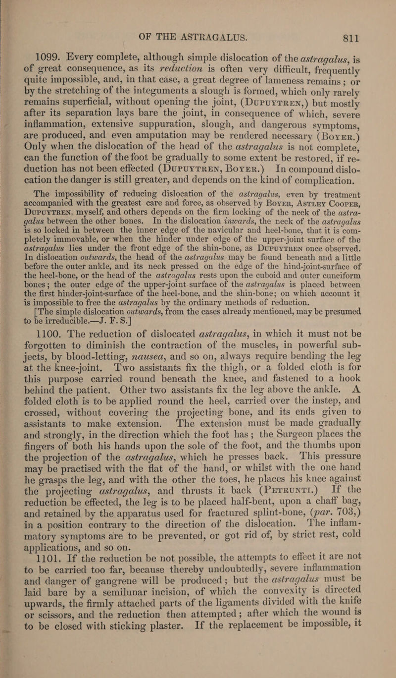 1099. Every complete, although simple dislocation of the astragalus, is of great consequence, as its reduction is often very difficult, frequently quite impossible, and, in that case, a great degree of lameness remains ; or by the stretching of the integuments a slough is formed, which only rarely remains superficial, without opening the joint, (Dupuyrren,) but mostly after its separation lays bare the joint, in consequence of which, severe inflammation, extensive suppuration, slough, and dangerous symptoms, are produced, and even amputation may be rendered necessary ( Boyer.) Only when the dislocation of the head of the astragalus is not complete, can the function of the foot be gradually to some extent be restored, if re- duction has not been effected (DupuyTreEN, Boyer.) In compound dislo- cation the danger is still greater, and depends on the kind of complication. The impossibility of reducing dislocation of the astragalus, even by treatment accompanied with the greatest care and force, as observed by Borer, AstLEy Cooper, _ DupuyTren, myself, and others depends on the firm locking of the neck of the astra- galus between the other bones. In the dislocation inwards, the neck of the astragalus is so locked in between the inner edge of the navicular and heel-bone, that it is com- pletely immovable, or when the hinder under edge of the upper-joint surface of the astragalus lies under the front edge of the shin-bone, as DupuyTREN once observed. In dislocation outwards, the head of the astragalus may be found beneath and a little before the outer ankle, and its neck pressed on the edge of the hind-joint-surface of the heel-bone, or the head of the astragalus rests upon the cuboid and outer cuneiform bones; the outer edge of the upper-joint surface of the astragalus is placed between the first hinder-joint-surface of the heel-bone, and the shin-bone; on which account it is impossible to free the astragalus by the ordinary methods of reduction. [The simple dislocation outwards, from the cases already mentioned, may be presumed to be irreducible.—J. F.S.] 1100. The reduction of dislocated astragalus, in which it must not be forgotten to diminish the contraction of the muscles, in powerful sub- jects, by blood-letting, nawsea, and so on, always require bending the leg at the knee-joint. ‘Two assistants fix the thigh, or a folded cloth is for this purpose carried round beneath the knee, and fastened to a hook behind the patient. Other two assistants fix the leg above the ankle. A folded cloth is to be applied round the heel, carried over the instep, and crossed, without covering the projecting bone, and its ends given to assistants to make extension. The extension must be made gradually and strongly, in the direction which the foot has; the Surgeon places the fingers of both his hands upon the sole of the foot, and the thumbs upon the projection of the astragalus, which he presses back. This pressure may be practised with the flat of the hand, or whilst with the one hand he grasps the leg, and with the other the toes, he places his knee against the projecting astragalus, and thrusts it back (Perrunti.) I the reduction be effected, the leg is to be placed half-bent, upon a chaff bag, and retained by the apparatus used for fractured splint-bone, (par. 703,) in a position contrary to the direction of the dislocation. The inflam- matory symptoms are to be prevented, or got rid of, by strict rest, cold applications, and so on. 1101. If the reduction be not possible, the attempts to effect it are not to be carried too far, because thereby undoubtedly, severe inflammation and danger of gangrene will be produced ; but the astragalus must be laid bare by a semilunar incision, of which the convexity 1s directed upwards, the firmly attached parts of the ligaments divided with the knife or scissors, and the reduction then attempted ; after which the wound is to be closed with sticking plaster. If the replacement be impossible, it