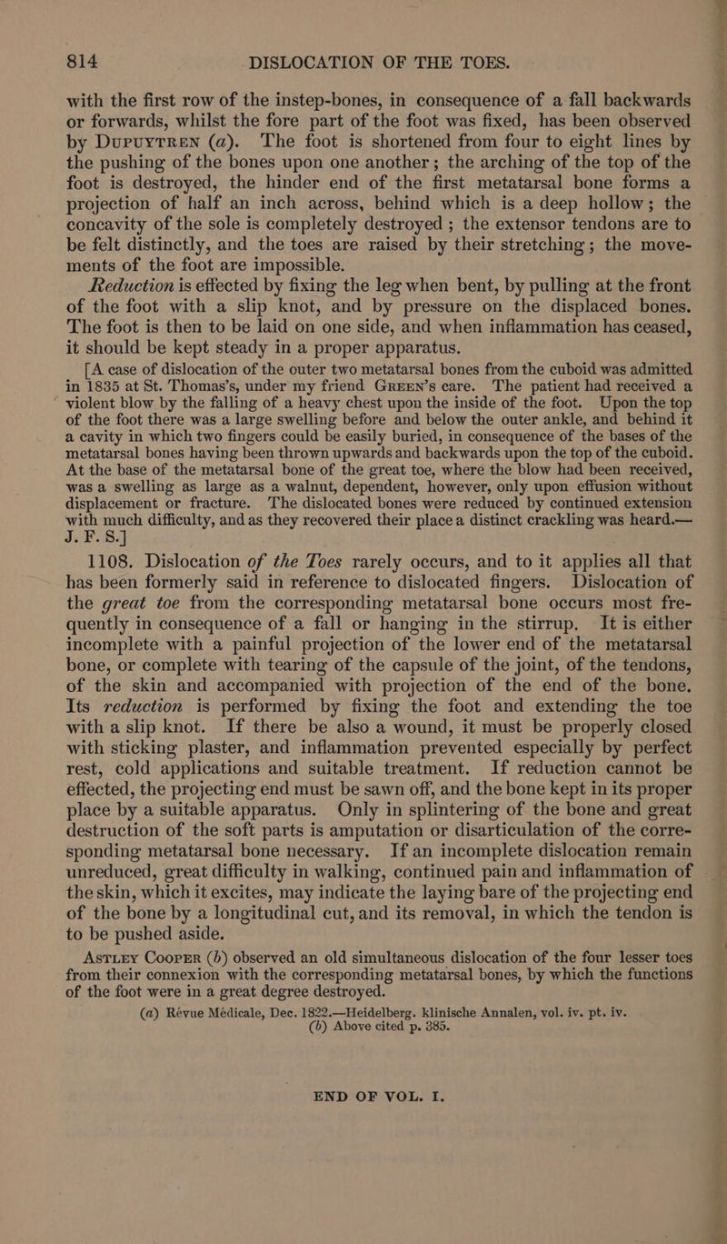 with the first row of the instep-bones, in consequence of a fall backwards or forwards, whilst the fore part of the foot was fixed, has been observed by Dupuytren (a). The foot is shortened from four to eight lines by the pushing of the bones upon one another; the arching of the top of the foot is destroyed, the hinder end of the first metatarsal bone forms a concavity of the sole is completely destroyed ; the extensor tendons are to be felt distinctly, and the toes are raised by their stretching; the move- ments of the foot are impossible. _ Reduction is effected by fixing the leg when bent, by pulling at the front of the foot with a slip knot, and by pressure on the displaced bones. The foot is then to be laid on one side, and when inflammation has ceased, it should be kept steady in a proper apparatus. [A case of dislocation of the outer two metatarsal bones from the cuboid was admitted in 1835 at St. Thomas’s, under my friend GREEN’s care. The patient had received a “ violent blow by the falling of a heavy chest upon the inside of the foot. Upon the top of the foot there was a large swelling before and below the outer ankle, and behind it a cavity in which two fingers could be easily buried, in consequence of the bases of the metatarsal bones having been thrown upwards and backwards upon the top of the cuboid. At the base of the metatarsal bone of the great toe, where the blow had been received, was a swelling as large as a walnut, dependent, however, only upon effusion without displacement or fracture. The dislocated bones were reduced by continued extension le a) difficulty, and as they recovered their place a distinct crackling was heard.— 1108. Dislocation of the Toes rarely occurs, and to it applies all that has been formerly said in reference to dislocated fingers. Dislocation of the great toe from the corresponding metatarsal bone occurs most fre- quently in consequence of a fall or hanging in the stirrup. It is either incomplete with a painful projection of the lower end of the metatarsal bone, or complete with tearing of the capsule of the joint, of the tendons, of the skin and accompanied with projection of the end of the bone, Its reduction is performed by fixing the foot and extending the toe with a slip knot. If there be also a wound, it must be properly closed with sticking plaster, and inflammation prevented especially by perfect rest, cold applications and suitable treatment. If reduction cannot be effected, the projecting end must be sawn off, and the bone kept in its proper place by a suitable apparatus. Only in splintering of the bone and great destruction of the soft parts is amputation or disarticulation of the corre- sponding metatarsal bone necessary. If an incomplete dislocation remain unreduced, great difficulty in walking, continued pain and inflammation of the skin, which it excites, may indicate the laying bare of the projecting end of the bone by a longitudinal cut, and its removal, in which the tendon is to be pushed aside. AsTLEY Cooper (b) observed an old simultaneous dislocation of the four lesser toes from their connexion with the corresponding metatarsal bones, by which the functions of the foot were in a great. degree destroyed. (a) Revue Médicale, Dec. 1822.—Heidelberg. klinische Annalen, vol. iv. pt. iv. (b) Above cited p. 385. END OF VOL. I. ~*~