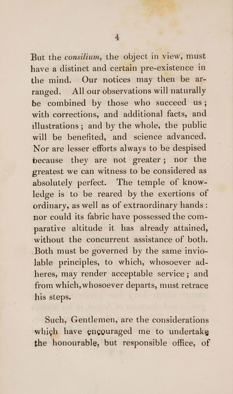 But the consilium, the object in view, must have a distinct and certain pre-existence In the mind. Our notices may then be ar- ranged. All our observations will naturally be combined by those who succeed us ; with corrections, and additional facts, saa illustrations ; and by the whole, the public will be benefited, and science advanced. Nor are lesser efforts always to be despised because they are not greater; nor the greatest we can witness to be considered as absolutely perfect. The temple of know- ledge is to be reared by the exertions of ordinary, as well as of extraordinary hands: nor could its fabric have possessed the com- parative altitude it has already attained, without the concurrent assistance of both. Both must be governed by the same invio- lable principles, to which, whosoever ad- heres, may render acceptable service; and from which, whosoever departs, must retrace his steps. Such, Gentlemen, are the considerations whigh have encouraged me to undertake the honourable, but responsible office, of