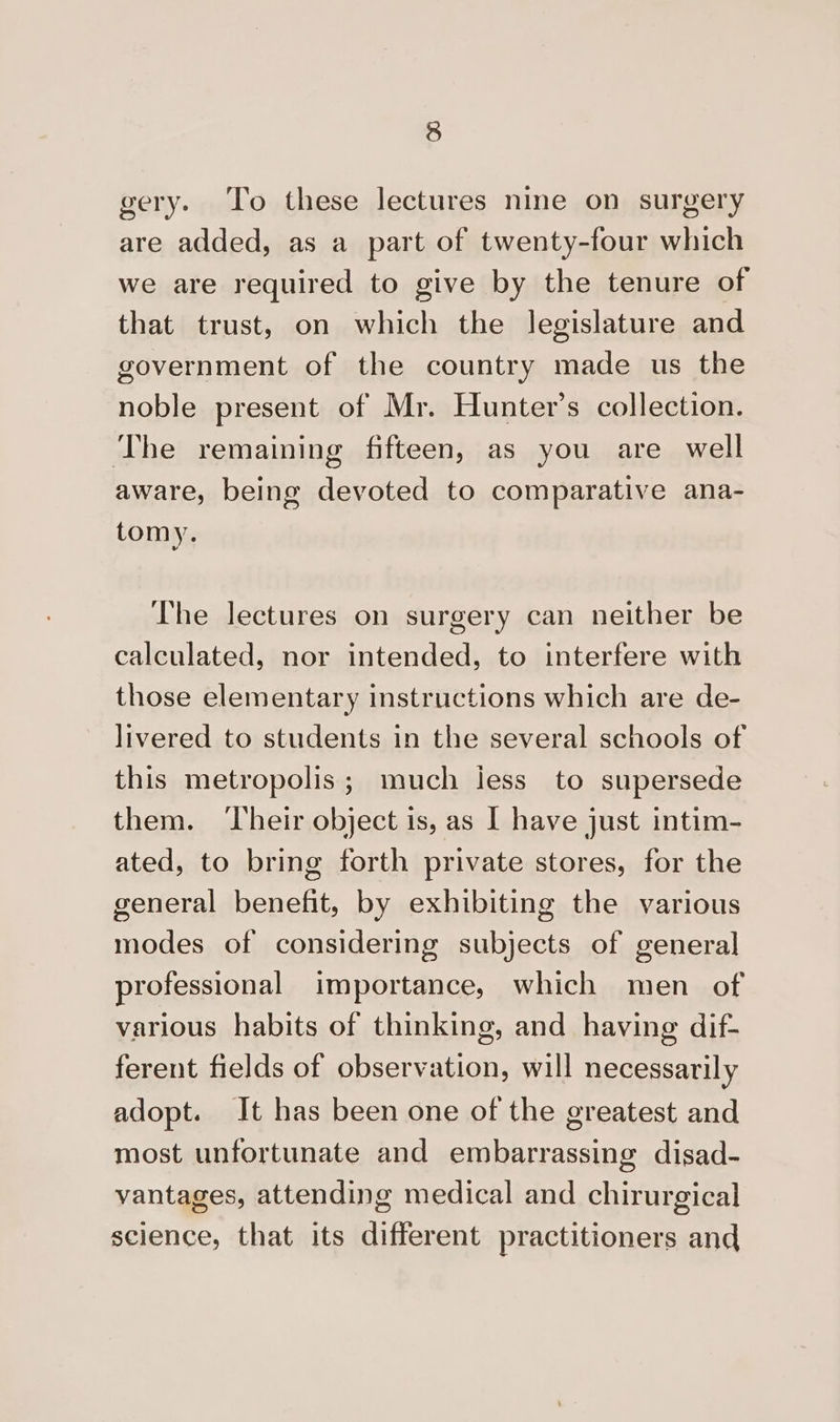 gery. ‘To these lectures nine on surgery are added, as a part of twenty-four which we are required to give by the tenure of that trust, on which the legislature and government of the country made us the noble present of Mr. Hunter’s collection. The remaining fifteen, as you are well aware, being devoted to comparative ana- tomy. The lectures on surgery can neither be calculated, nor intended, to interfere with those elementary instructions which are de- livered to students in the several schools of this metropolis; much less to supersede them. ‘Their object is, as I have just intim- ated, to bring forth private stores, for the general benefit, by exhibiting the various modes of considering subjects of general professional importance, which men of various habits of thinking, and having dif- ferent fields of observation, will necessarily adopt. It has been one of the greatest and most unfortunate and embarrassing disad- vantages, attending medical and chirurgical science, that its different practitioners and