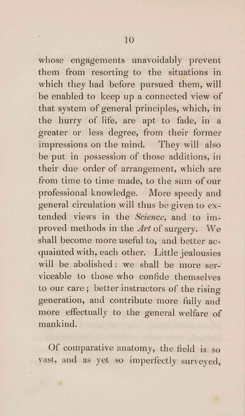 whose engagements unavoidably prevent them from resorting to the situations in which they had before pursued them, will be enabled to keep up a connected view of that system of general principles, which, in the hurry of life, are apt to fade, in a greater or less degree, from their former impressions on the mind. ‘They will also be put in possession of those additions, in their due order of arrangement, which are from time to time made, to the sum of our professional knowledge. More speedy and general circulation will thus be given to ex- tended views in the Science, and to im- proved methods in the Art of surgery. We shall become more useful to, and better ac- quainted with, each other. Little jealousies will be abolished: we shall be more ser- viceable to those who confide themselves to our care; better instructors of the rising generation, and contribute more fully and more effectually to the general welfare of mankind. Of comparative anatomy, the field is so vast, and as yet so imperfectly surveyed,