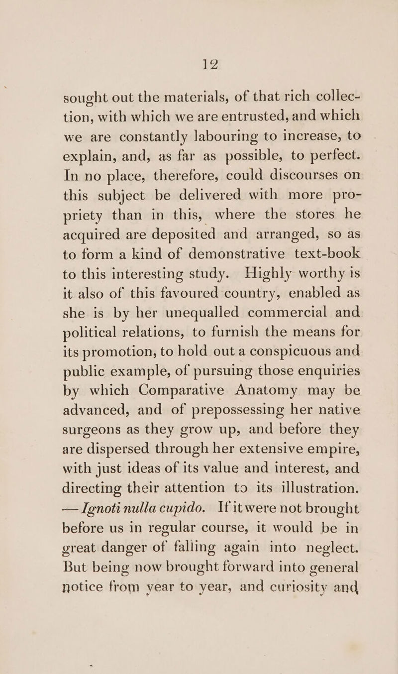 sought out the materials, of that rich collec- tion, with which we are entrusted, and which we are constantly labouring to increase, to explain, and, as far as possible, to perfect. In no place, therefore, could discourses on this subject be delivered with more pro- priety than in this, where the stores he acquired are deposited and arranged, so as to form a kind of demonstrative text-book to this interesting study. Highly worthy 1s it also of this favoured country, enabled as she is by her unequalled commercial and political relations, to furnish the means for its promotion, to hold out a conspicuous and public example, of pursuing those enquiries by which Comparative Anatomy may be advanced, and of prepossessing her native surgeons as they grow up, and before they are dispersed through her extensive empire, with just ideas of its value and interest, and directing their attention to its illustration. — TIgnoti nulla cupido. It it were not brought before us in regular course, it would be in great danger of fallmg again into neglect. But being now brought forward into general notice from year to year, and curiosity and