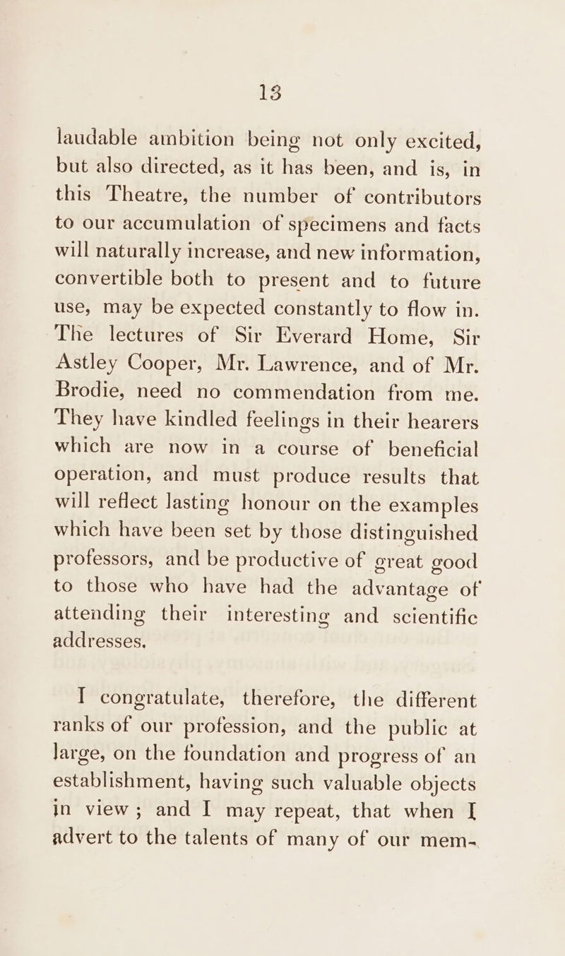 laudable ambition being not only excited, but also directed, as it has been, and is, in this Theatre, the number of contributors to our accumulation of specimens and facts will naturally increase, and new information, convertible both to present and to future use, may be expected constantly to flow in. The lectures of Sir Everard Home, Sir Astley Cooper, Mr. Lawrence, and of Mr. Brodie, need no commendation from me. They have kindled feelings in their hearers which are now in a course of beneficial operation, and must produce results that will reflect lasting honour on the examples which have been set by those distinguished professors, and be productive of great good to those who have had the advantage of attending their interesting and _ scientific addresses. I congratulate, therefore, the different ranks of our profession, and the public at Jarge, on the foundation and progress of an establishment, having such valuable objects in view; and I may repeat, that when I advert to the talents of many of our mem.