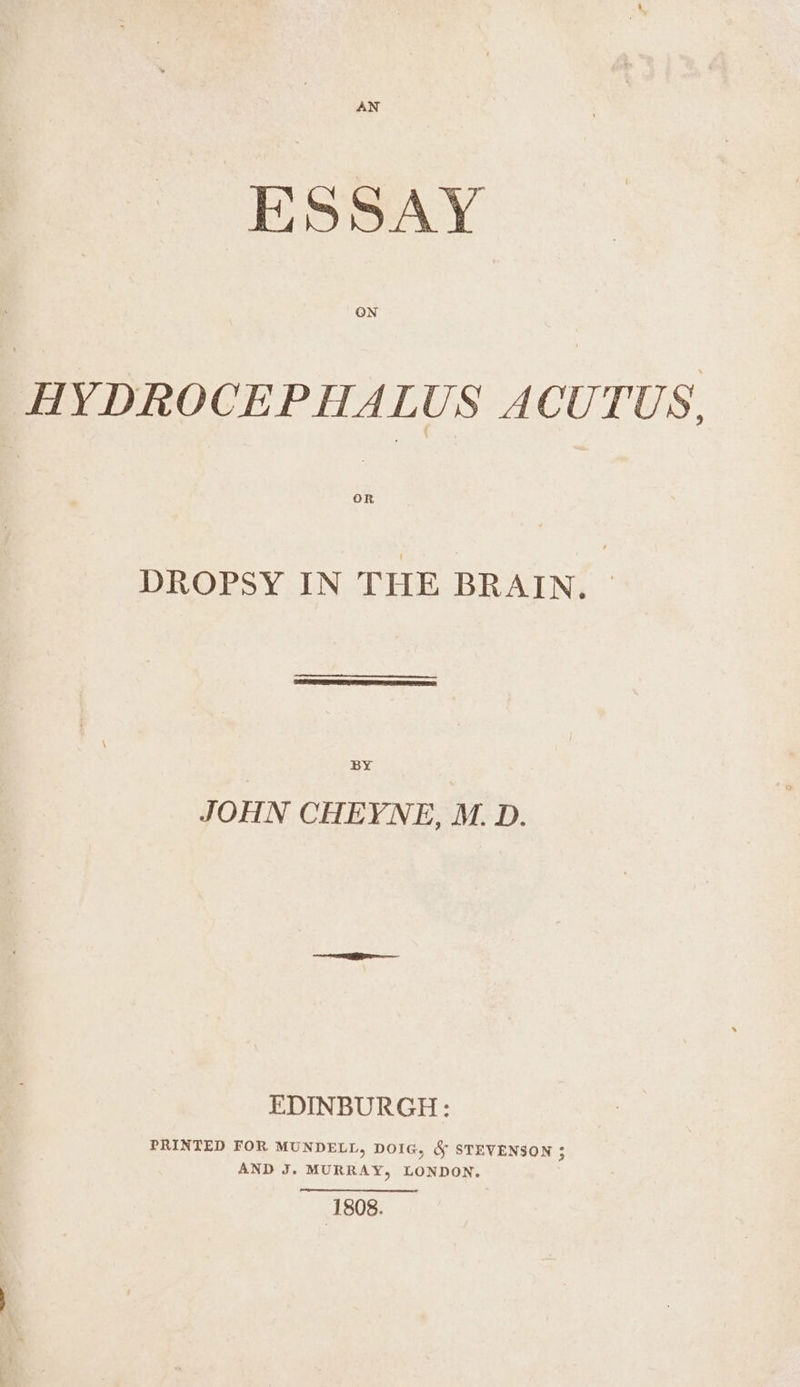 AN ESSAY HYDROCEPHALUS ACUTUS. DROPSY IN THE BRAIN. BY JOHN CHEYNE, M. D. EDINBURGH: PRINTED FOR MUNDELL, DOIG, &amp; STEVENSON ; AND J. MURRAY, LONDON, 1808.