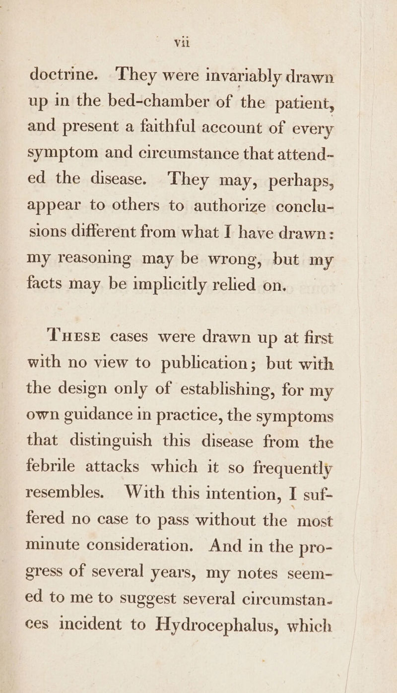 doctrine. They were invariably drawn up in the bed-chamber of the patient, and present a faithful account of every symptom and circumstance that attend- ed the disease. They may, perhaps, appear to others to authorize conclu- sions different from what I have drawn: my reasoning may be wrong, but my facts may be implicitly relied on. T'nese cases were drawn up at first with no view to publication; but with the design only of establishing, for my own guidance in practice, the symptoms that distinguish this disease from the febrile attacks which it so frequently resembles. With this intention, I suf- fered no case to pass without the “most minute consideration. And in the pro- gress of several years, my notes seem- ed to me to suggest several circumstan- ces incident to Hydrocephalus, which