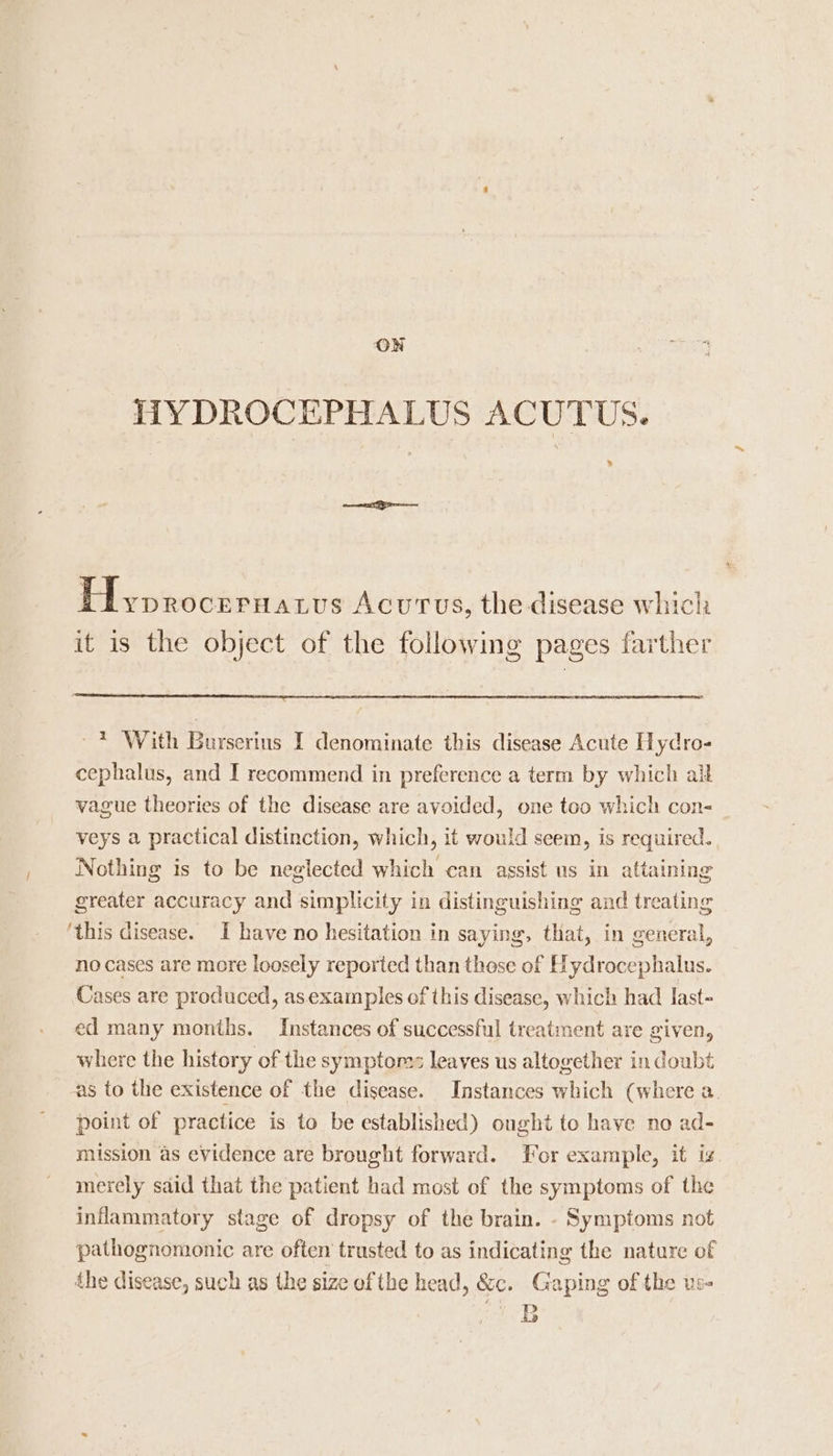 ON I1YDROCEPHALUS ACUTUS. &gt; dv nnechpeants Acutus, the disease which it is the object of the following pages farther ~* With Burserins I denominate this disease Acute Hydro- cephalus, and I recommend in preference a term by which all vague theories of the disease are avoided, one too which con- veys a practical distinction, which, it would seem, is required. Nothing is to be neglected which can assist us in attaining greater accuracy and simplicity in distinguishing and treating ‘this disease. I have no hesitation in saying, that, in general, no cases are more loosely reported than those of Hydrocephalus. Cases are produced, asexamples of this disease, which had last- ed many months. Instances of successful treatment are given, where the history of the symptom: leaves us altogether in doubt as to the existence of the disease. Instances which (where a. point of practice is to be established) ought to have no ad- mission as evidence are brought forward. For example, it is. merely said that the patient had most of the symptoms of the inflammatory stage of dropsy of the brain. - Symptoms not pathognomonic are often trusted to as indicating the nature of the disease, such as the size ofthe head, &amp;c. Gaping of the us- wD Be)