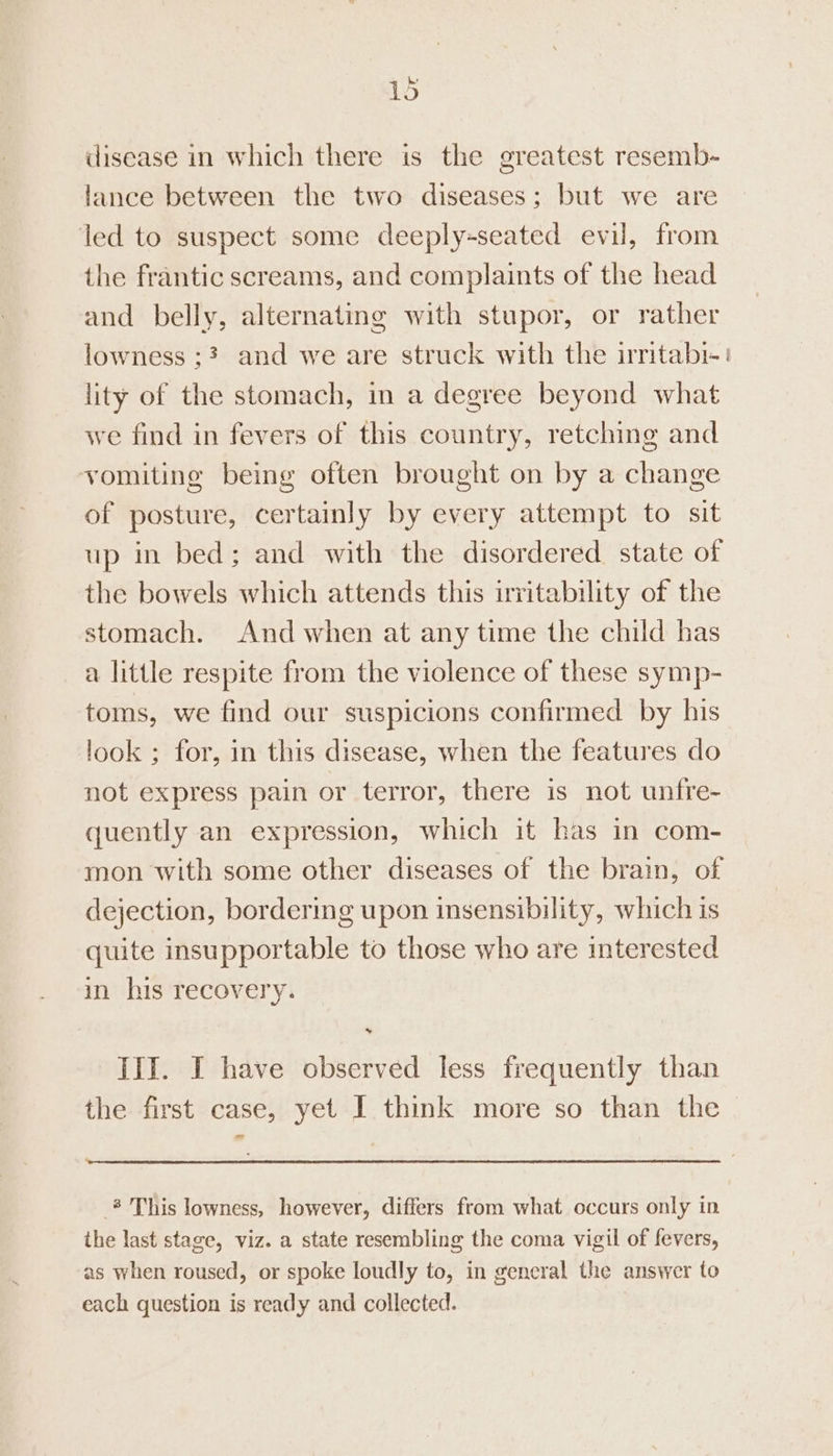 he’ 1o disease in which there is the greatest resemb- lance between the two diseases; but we are led to suspect some deeply-seated evil, from the frantic screams, and complaints of the head and belly, alternating with stupor, or rather lowness ;? and we are struck with the irritabi-' lity of the stomach, in a degree beyond what we find in fevers of this country, retching and vomiting being often brought on by a change of posture, certainly by every attempt to sit up in bed; and with the disordered state of the bowels which attends this irritability of the stomach. And when at any time the child has a little respite from the violence of these symp- toms, we find our suspicions confirmed by his look ; for, in this disease, when the features do not express pain or terror, there is not unfre- quently an expression, which it has in com- mon with some other diseases of the brain, of dejection, bordering upon insensibility, which is quite insupportable to those who are interested in his recovery. Ii. I have observed less frequently than the first case, yet I think more so than the = _* This lowness, however, differs from what occurs only in the last stage, viz. a state resembling the coma vigil of fevers, as when roused, or spoke loudly to, in gencral the answer to each question is ready and collected.