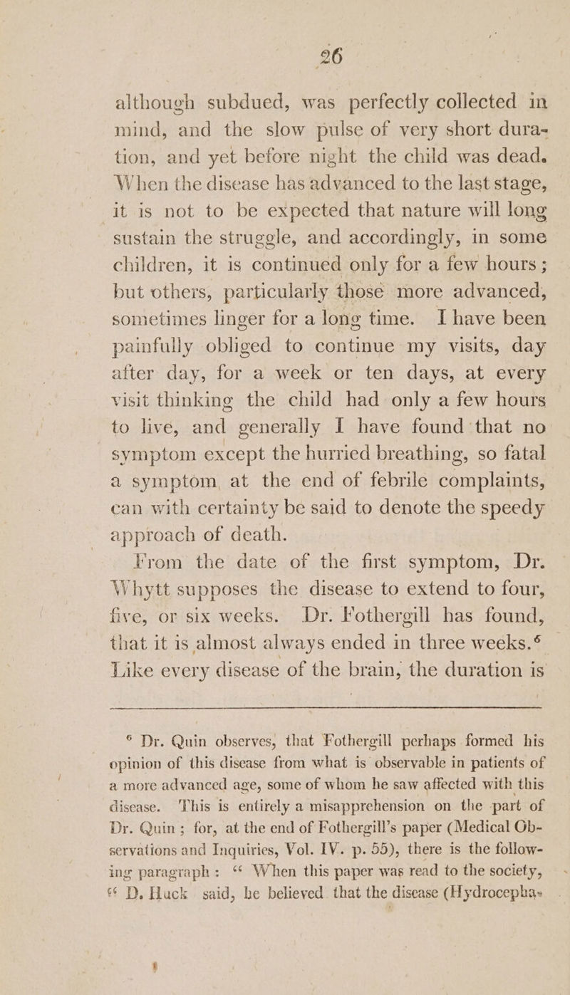 although subdued, was perfectly collected in mind, and the slow pulse of very short dura- tion, and yet before night the child was dead. When the disease has advanced to the last stage, | it is not to be expected that nature will long sustain the struggle, and accordingly, in some children, it is continued only for a few hours ; but others, particularly those more advanced, sometimes linger for a long time. Ihave been painfully obliged to continue my visits, day after day, for a week or ten days, at every visit thinking the child had only a few hours to live, and generally I have found that no symptom except the hurried breathing, so fatal a symptom, at the end of febrile complaints, can with certainty be said to denote the speedy approach of death. From the date of the first symptom, Dr. Whytt supposes the disease to extend to four, five, or six weeks. Dr. Fothergill has found, that it is almost always ended in three weeks. ® Like every disease of the brain, the duration is ® Dr. Quin observes, that Fothergill perhaps formed his opinion of this disease from what is observable in patients of a more advanced age, some of whom he saw affected with this disease. This is entirely a misapprehension on the -part of Dr. Quin ; for, at the end of Fothergill’s paper (Medical Gb- servations and Inquiries, Vol. IV. p. 55), there is the follow- ing paragraph: ‘‘ When this paper was read to the society, &amp;* D. Huck said, be believed. that the disease (Hydrocepha-