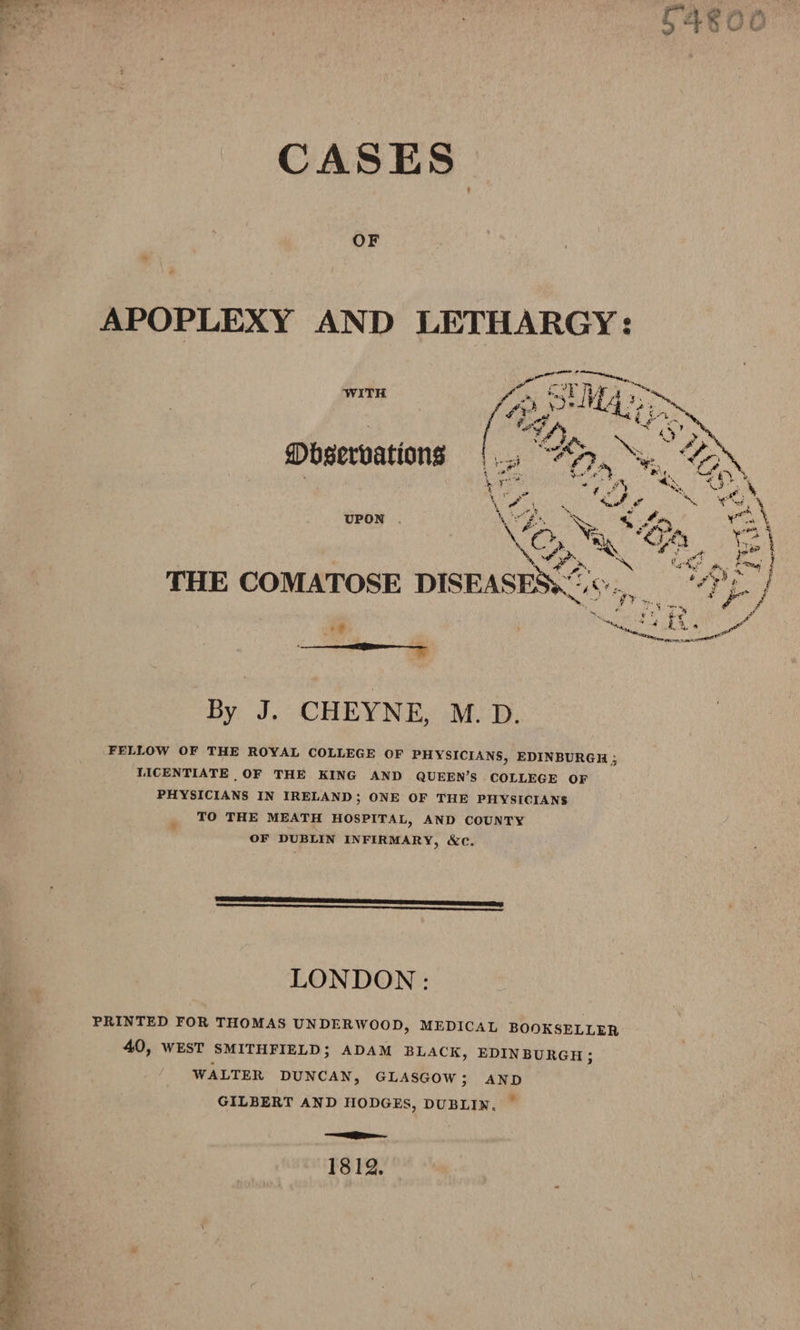 CASES. OF Fate Te tig” ite Wa slit bi (fo, silt 2 : ~ # ets = aah alte. 6 ta 5. as o/s Ss — Mbservations 1 i “Oa 5 GN, Vr EE RS oo Mt Ta He ‘ Ne Oe” Rake ‘ ‘ e\ Kean | Ais! as OR oe Pa THE COMATOSE DISEASES; Ss, a | ; EAR, on By J. CHEYNE, M.D. FELLOW OF THE ROYAL COLLEGE OF PHYSICIANS, EDINBURGH ; TICENTIATE OF THE KING AND QUEEN’S COLLEGE OF PHYSICIANS IN IRELAND; ONE OF THE PHYSICIANS TO THE MEATH HOSPITAL, AND COUNTY OF DUBLIN INFIRMARY, &amp;c. LONDON: PRINTED FOR THOMAS UNDERWOOD, MEDICAL BOOKSELLER 40, WEST SMITHFIELD; ADAM BLACK, EDINBURGH; WALTER DUNCAN, GLASGOW; AND GILBERT AND HODGES, DUBLIN. — a 1812.