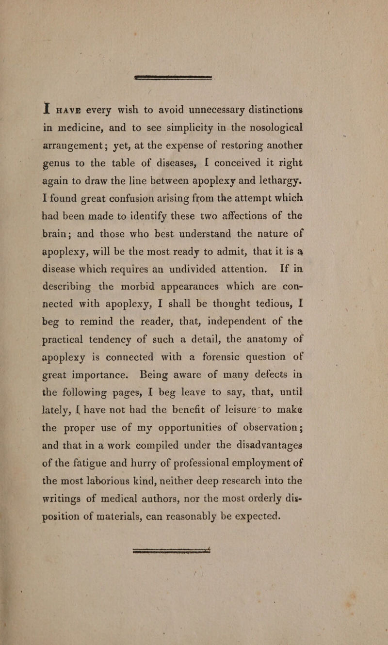 I wave every wish to avoid unnecessary distinctions in medicine, and to see simplicity in. the nosological arrangement; yet, at the expense of restoring another genus to the table of diseases, [ conceived it right again to draw the line between apoplexy and lethargy. I found great confusion arising from the attempt which had been made to identify these two affections of the brain; and those who best understand the nature of apoplexy, will be the most ready to admit, that it is a disease which requires an undivided attention. If in describing the morbid appearances which are con- nected with apoplexy, I shall be thought tedious, I beg to remind the reader, that, independent of the practical tendency of such a detail, the anatomy of apoplexy is connected with a forensic question of great importance. Being aware of many defects in the following pages, I beg leave to say, that, until Jately, [| have not had the benefit of leisure-to make the proper use of my opportunities of observation ; and that in a work compiled under the disadvantages of the fatigue and hurry of professional employment of the most laborious kind, neither deep research into the writings of medical authors, nor the most orderly dis- position of materials, can reasonably be expected. iaainaejeinseseamcanamenonananatle