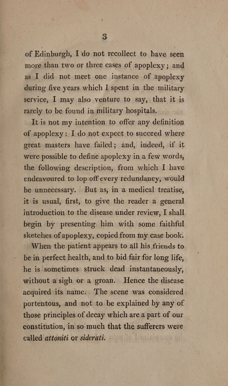 ae ae | of Edinburgh, Ido not recollect to have seen more than two or three cases of apoplexy ; and as I did not meet one instance of apoplexy during five years which I spent in the military service, I may also venture to say, that it is rarely to be found in military hospitals. It is not my intention to offer any definition of apoplexy: I do not expect to succeed where great masters have failed; and, indeed, if it were possible to define apoplexy in a few words, the following description, from which I have endeavoured to lop off every redundancy, would be unnecessary. But as, in a medical treatise, it is usual, first, to give the reader a general introduction to the disease under review, I shall begin by presenting him with some faithful sketches of apoplexy, copied from my case book. When the patient appears to all his friends to be in perfect health, and to bid fair for long life, he is sometimes struck dead instantaneously, without a sigh or a groan. Hence the disease acquired its name. ‘The scene was considered portentous, and not to be explained by any of those principles of decay which are a part of our constitution, in so much that the sufferers were called attoniti or siderati.