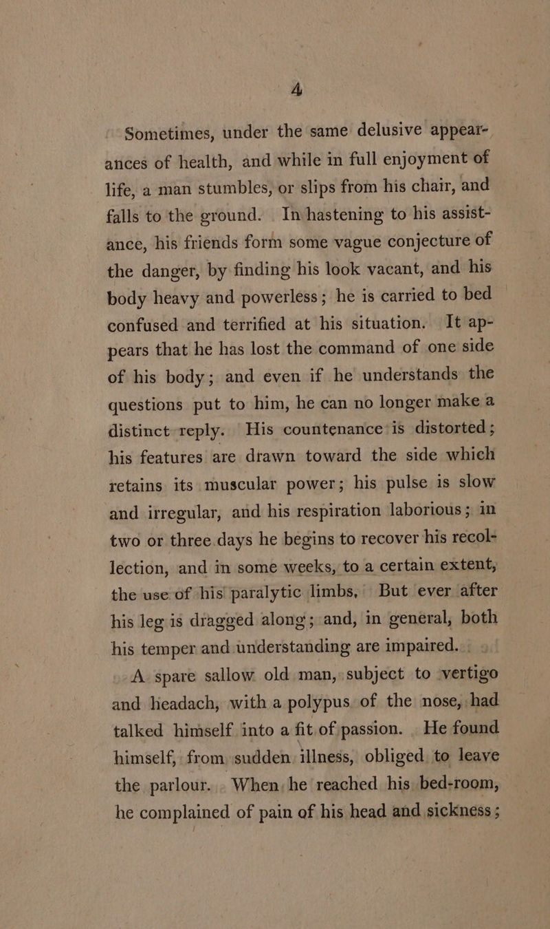 Sometimes, under the same delusive appear- atices of health, and while in full enjoyment of life, a man stumbles, or slips from his charr, and falls to the ground. In hastening to his assist- ance, his friends form some vague conjecture of the danger, by finding his look vacant, and his body heavy and powerless; he is carried to bed confused and terrified at his situation. It ap- pears that he has lost the command of one side of his body; and even if he understands the questions put to him, he can no longer make a distinct reply. His countenance’ is distorted ; his features are drawn toward the side which retains its muscular power; his pulse is slow and irregular, and his respiration laborious ; in two or three days he begins to recover his recol- lection, and in some weeks, to a certain extent, the use of his’ paralytic limbs, But ever after his leg is dragged along; and, in general, both his temper and understanding are impaired. _ A spare sallow old man, subject to vertigo and lieadach, with a polypus of the nose, had talked himself into a fit.of passion. _ He found himself, from. sudden illness, obliged, to leave the parlour... When, he reached. his, bed-room, he complained of pain of his head and sickness ;