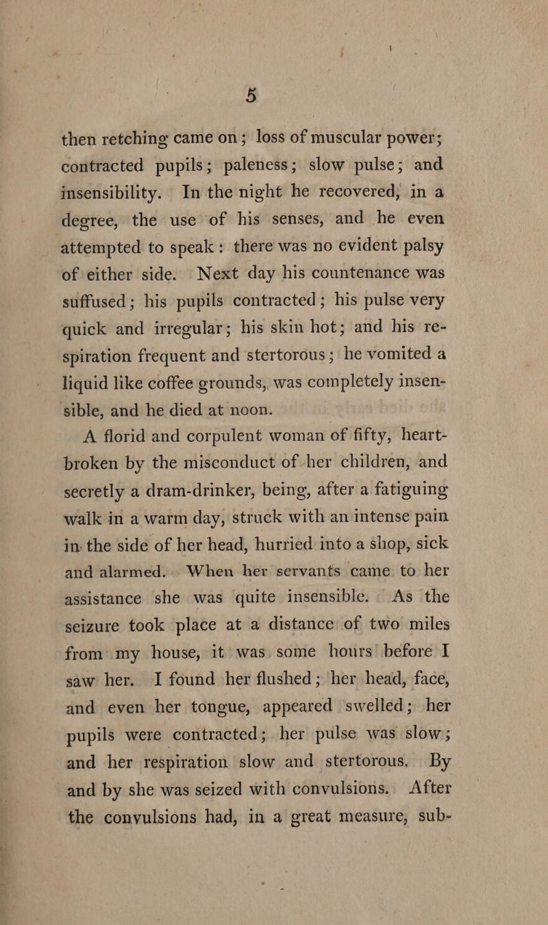 then retching came on; loss of muscular power; contracted pupils; paleness; slow pulse; and insensibility. In the night he recovered, in a degree, the use of his senses, and he even attempted to speak: there was no evident palsy of either side. Next day his countenance was suffused; his pupils contracted ; his pulse very quick and irregular; his skin hot; and his re- spiration frequent and stertorous; he vomited a liquid like coffee grounds, was completely insen- sible, and he died at noon. A florid and corpulent woman of fifty, heart- broken by the misconduct of her children, and secretly a dram-drinker, being, after a fatiguing walk in a warm day, struck with an intense pain in the side of her head, hurried into a shop, sick and alarmed. When her servants came. to her assistance she was quite insensible. As the seizure took place at a distance of two miles from my house, it was some hours before I saw her. JI found her flushed; her head, face, and even her tongue, appeared swelled; her pupils were contracted; her pulse was slow; and her respiration slow and stertorous, By and by she was seized with convulsions. After the convulsions had, in a great measure, sub-