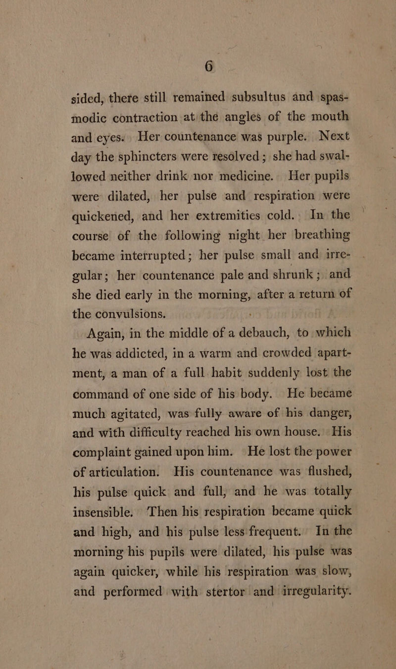 sided, there still remained subsultus and spas- modic contraction at the angles of the mouth and eyes. Her countenance was purple. Next day the sphincters were resolved ; she had swal- lowed neither drink nor medicine. Her pupils were dilated, her pulse and respiration were - quickened, and her extremities cold. In the course of the following night her breathing became interrupted; her pulse small and irre- gular; her countenance pale and shrunk ; and she died early in the oe after a return of the convulsions. Again, in the middle of a debauch, to which he was addicted, in a warm and crowded apart- ment, a man of a full habit suddenly lost the command of one side of his body. He became much agitated, was fully aware of his danger, and with difficulty reached his own house. His complaint gained upon him. He lost the power of articulation. His countenance was flushed, his pulse quick and full, and he was totally insensible. ‘Then his respiration became quick and high, and his pulse less frequent. In the morning his pupils were dilated, his pulse was again quicker, while his respiration was slow, and performed with stertor and irregularity.