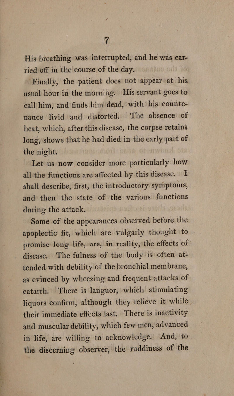 so His breathing was interrupted, and he was car- ried off in the course of the day. ‘Finally, the patient does not appear at his usual hour in the morning. His servant goes to call him, and finds him dead, with his counte- nance livid and distorted. The absence of heat, which, after this disease, the corpse retains long, shows that he had died in the early part of the night. Let us now consider more particularly how all the functions are affected by this disease. I shall describe, first, the introductory symptoms, and then the state of the various functions during the attack. Some of the appearances observed before the apoplectic fit, which are vulgarly thought to promise long life, are, in reality, the effects of disease. ‘The fulness of the body is often at- tended with debility of the bronchial membrane, as evinced by wheezing and frequent attacks of catarrh. There is languor, which stimulating liquors confirm, although they relieve it while. their immediate effects last. There is inactivity and muscular debility, which few men, advanced in life, are willing to acknowledge. And, to the discerning observer, the ruddiness of the