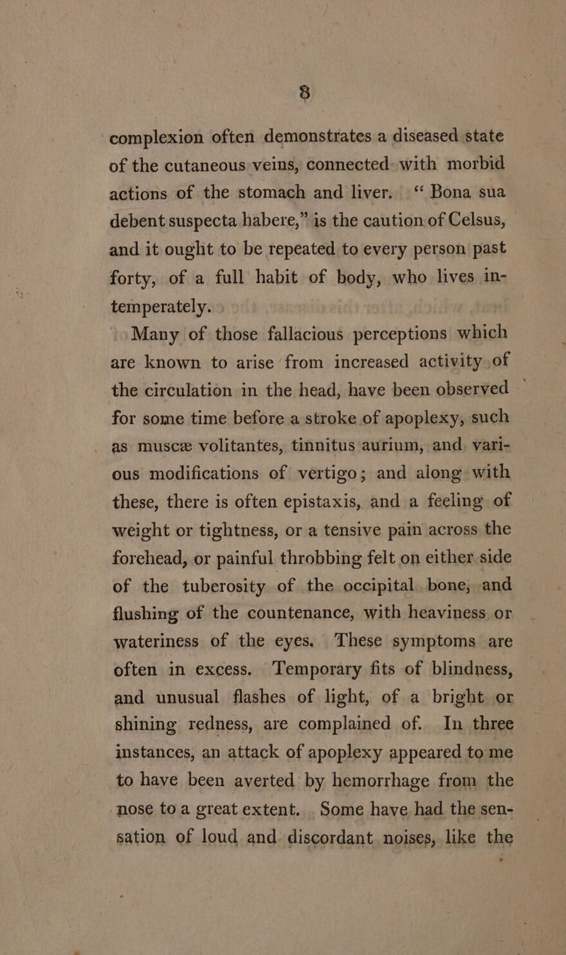 complexion often demonstrates a diseased state of the cutaneous veins, connected: with morbid actions of the stomach and liver. ‘‘ Bona sua debent suspecta habere,” is the caution of Celsus, and it ought to be repeated to every person past forty, of a full habit of body, who lives in- temperately. Many of those fallacious perceptions which are known to arise from increased activity of the circulation in the head, have been observed — for some time before a stroke of apoplexy, such as musce volitantes, tinnitus aurium, and. vari- ous modifications of vertigo; and along with these, there is often epistaxis, and a feeling of weight or tightness, or a tensive pain across the forehead, or painful throbbing felt on either, side of the tuberosity of the occipital. bone, and flushing of the countenance, with heaviness or wateriness of the eyes. These symptoms are often in excess. Temporary fits of blindness, and unusual flashes of light, of a bright or shining redness, are complained of. In three instances, an attack of apoplexy appeared to me to have been averted by hemorrhage from the nose toa great extent. Some have had the sen- sation of loud and discordant. noises, like the
