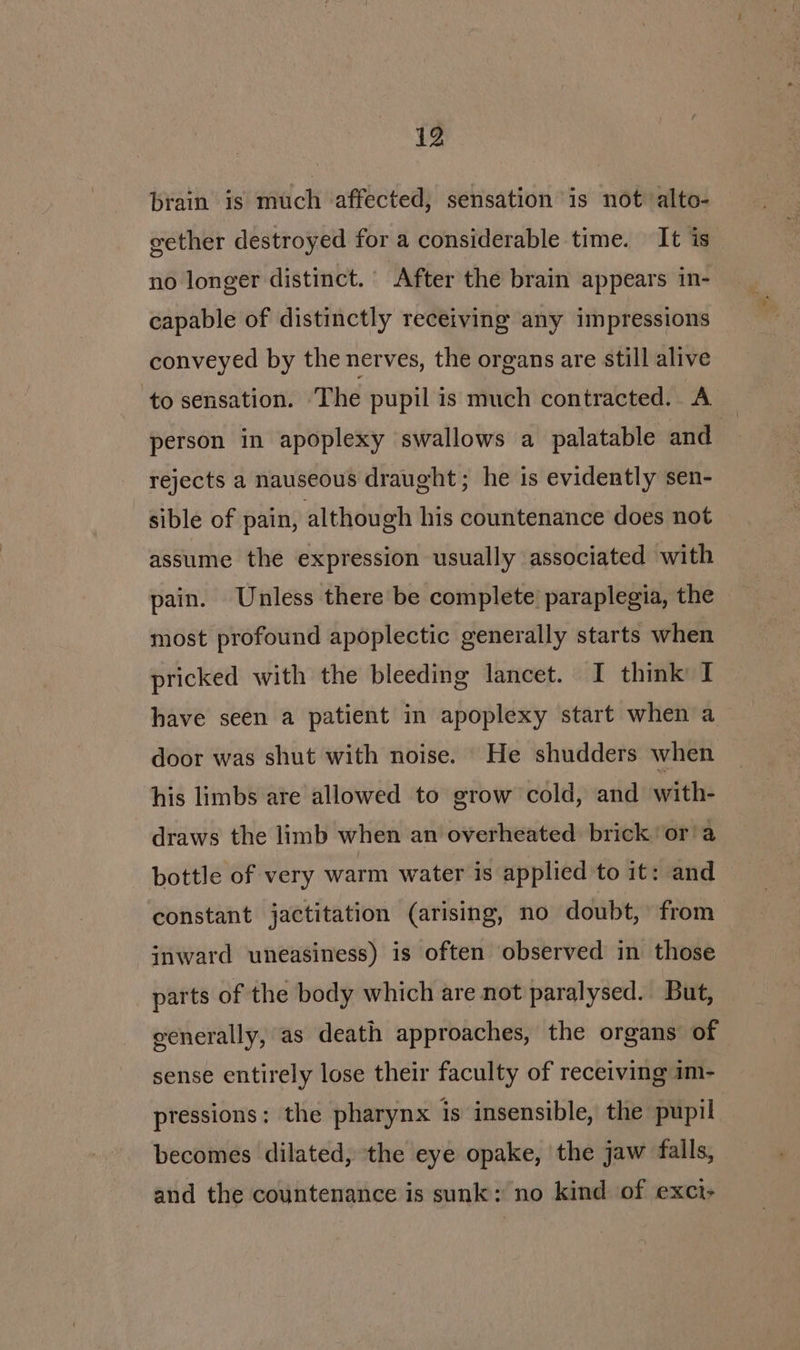 brain is much affected, sensation is not alto- gether destroyed for a considerable time. It is no longer distinct.’ After the brain appears in- capable of distinctly receiving any impressions conveyed by the nerves, the organs are still alive ‘to sensation. The pupil is much contracted. A person in apoplexy swallows a palatable and rejects a nauseous draught; he is evidently sen- sible of pain, although his countenance does not assume the expression usually associated with pain. Unless there be complete paraplegia, the most profound apoplectic generally starts when pricked with the bleeding lancet. I think I have seen a patient in apoplexy start when a door was shut with noise. He shudders when his limbs ate allowed to grow cold, and with- draws the limb when an overheated. brick or'a bottle of very warm water is applied to it: and constant jactitation (arising, no doubt, from inward uneasiness) is often observed in those parts of the body which are not paralysed. But, generally, as death approaches, the organs of sense entirely lose their faculty of receiving im- pressions: the pharynx is insensible, the pupil becomes dilated, the eye opake, ‘the jaw falls, and the countenance is sunk: no kind of exct-