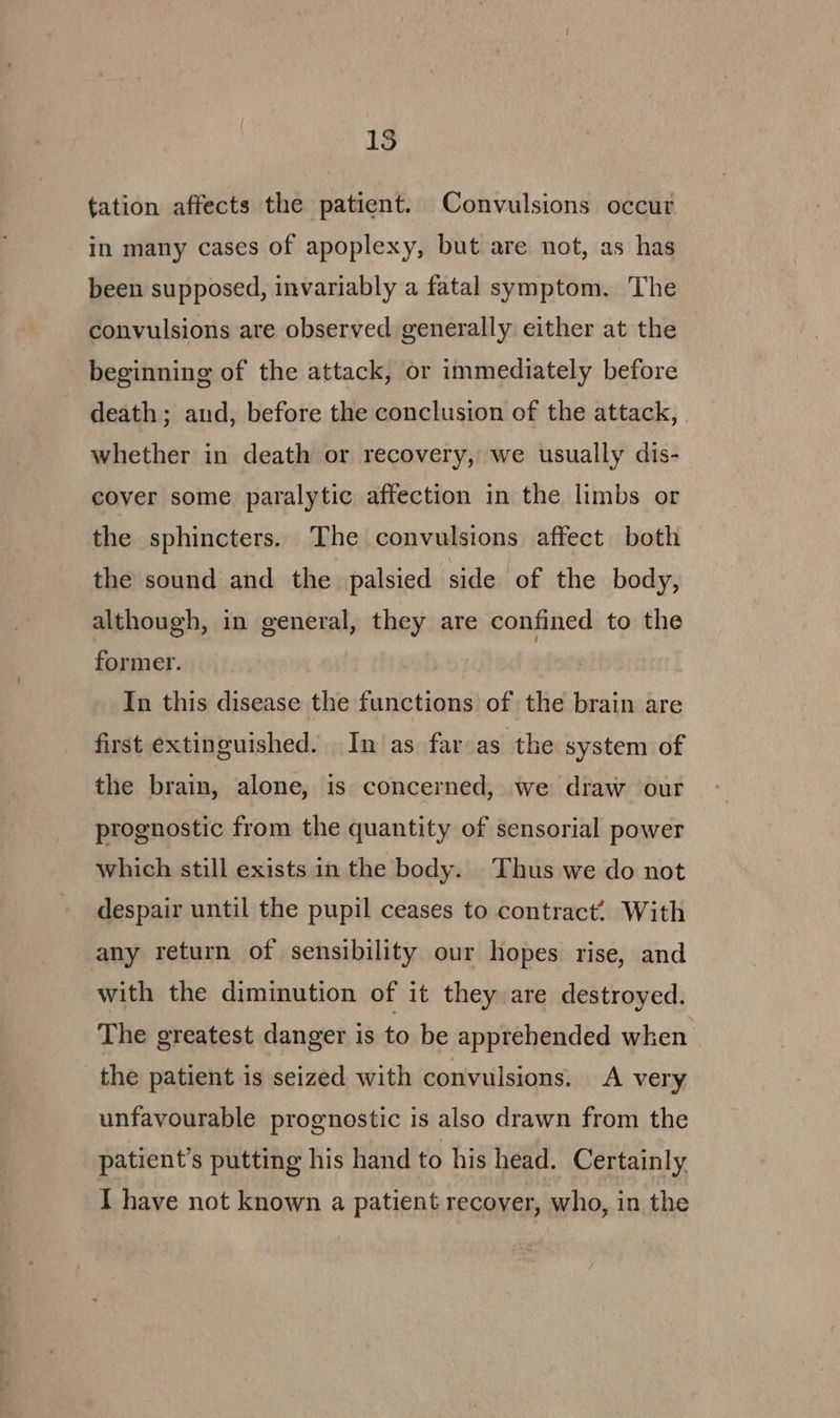 15 tation affects the patient. Convulsions occur in many cases of apoplexy, but are not, as has been supposed, invariably a fatal symptom. The convulsions are observed generally either at the beginning of the attack, or immediately before death; and, before the conclusion of the attack, | whether in death or recovery, we usually dis- cover some paralytic affection in the limbs or the sphincters. The convulsions affect both the sound and the palsied side of the body, although, in general, they are confined to the former. | In this disease the functions of the brain are first extinguished. In as far as the system of the brain, alone, is concerned, we draw our prognostic from the quantity of sensorial power which still exists in the body. Thus we do not despair until the pupil ceases to contract.. With any return of sensibility our hopes rise, and with the diminution of it they are destroyed. The greatest danger is to be apprehended when the patient is seized with convulsions. A very unfavourable prognostic is also drawn from the patient’s putting his hand to his head. Certainly