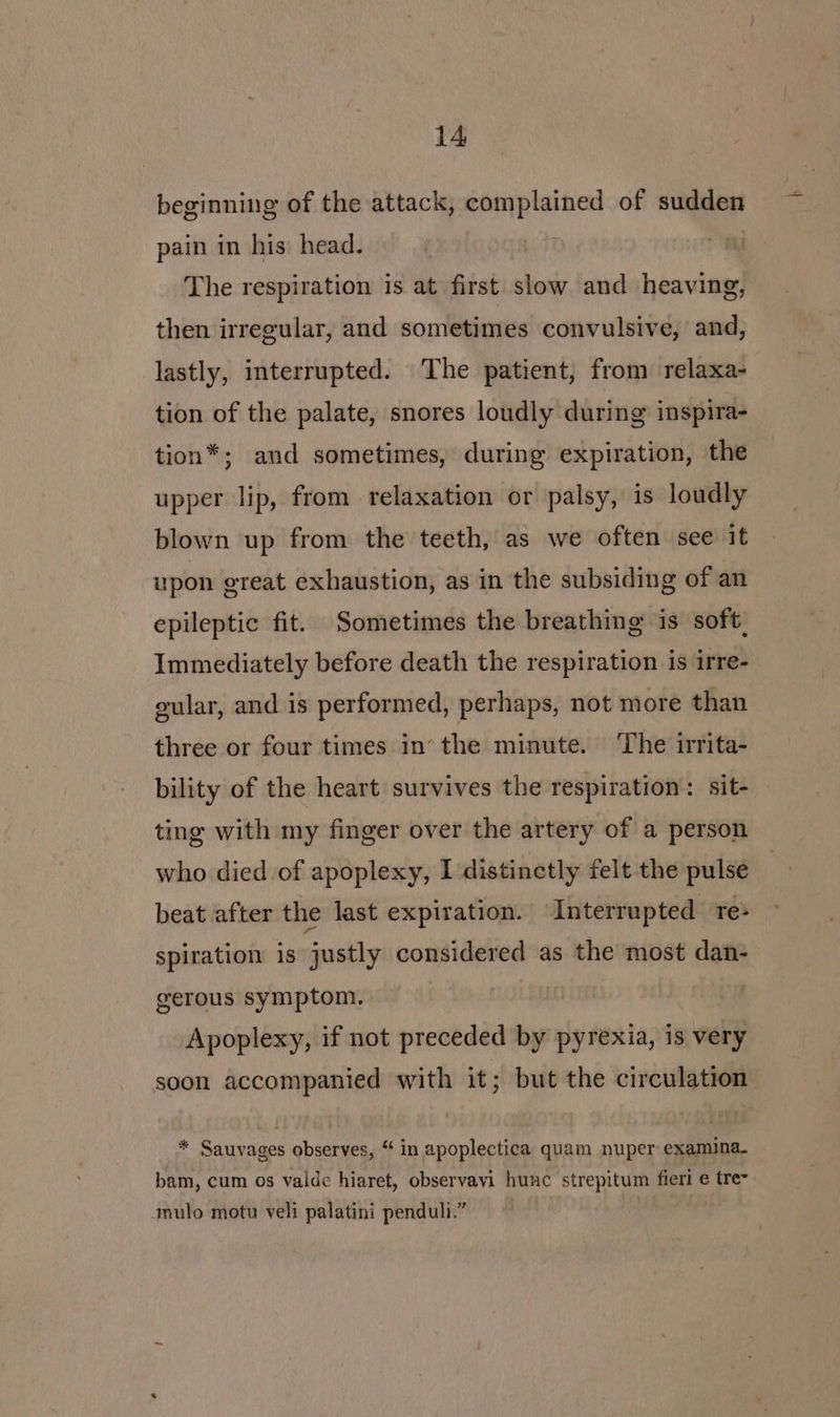 beginning of the attack, complained of sudden pain in his head. | The respiration is at first slow and heaving, then irregular, and sometimes convulsive, and, lastly, interrupted. The patient, from relaxa- tion of the palate, snores loudly during inspira- tion*; and sometimes, during expiration, the upper lip, from relaxation or palsy, is loudly blown up from the teeth, as we often see it upon great exhaustion, as in the subsiding of an epileptic fit. Sometimes the breathing is soft, Immediately before death the respiration is irre- gular, and is performed, perhaps, not more than three or four times in’ the minute. ‘The irrita- bility of the heart survives the respiration: sit- ting with my finger over the artery of a person who died of apoplexy, I distinctly felt the pulse beat after the last expiration. Interrupted re- spiration is justly considered as the most dan- gerous symptom. | Apoplexy, if not preceded by pyrexia, is very soon accompanied with it; but the circulation * Sauvages observes, * in apoplectica quam Hie oie bam, cum os vaide hiaret, observavi hunc strepitum fieri e tre- mulo motu veli palatini penduli.”