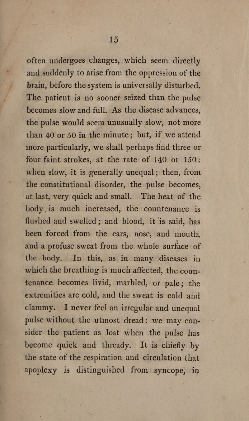 often undergoes changes, which seem directly and suddenly to arise from the oppression of the brain, before the system is universally disturbed. The patient is no sooner seized than the pulse becomes slow and full. As the disease advances, the pulse would seem unusually slow, not more than 40 or 50 in the minute; but, if we attend more particularly, we shall perhaps find three or four faint strokes, at the rate of 140 or 150: when slow, it is generally unequal; then, from the constitutional disorder, the pulse becomes, at last, very quick and small. The heat of the body ,is much increased, the countenance is flushed and swelled; and blood, it is said, has been forced from the ears, nose, and mouth, and a profuse sweat from the whole surface of the body. In this, as in many diseases in which the breathing is much affected, the coun- tenance becomes livid, marbled, or pale; the extremities are cold, and the sweat is cold and clammy. I never feel an irregular and unequal pulse without the utmost dread: we may con- sider the patient as lost when the pulse has become quick and thready. It is chiefly by the state of the respiration and circulation that apoplexy is distinguished from) syncope, in