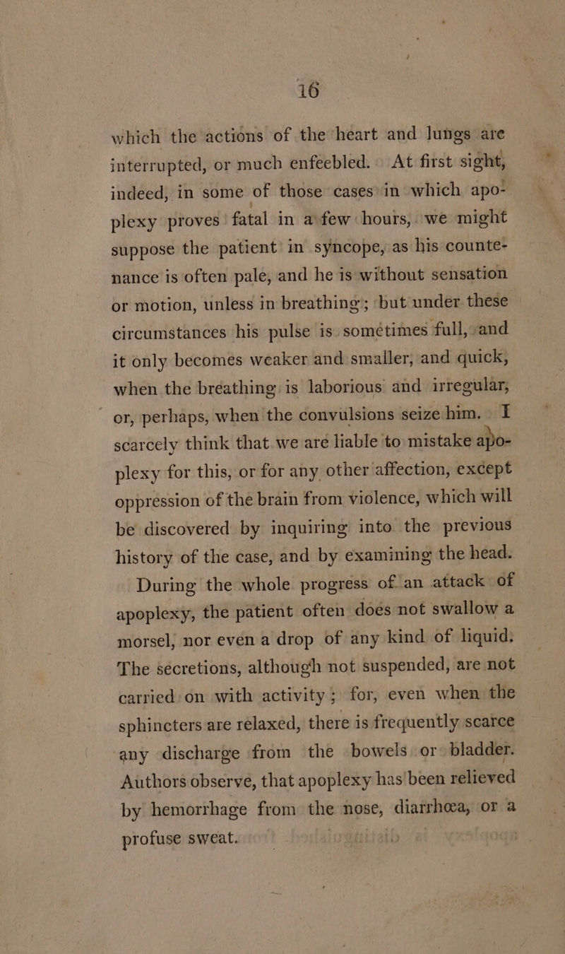 which the actions of the heart and lungs are interrupted, or much enfeebled. At first sight, indeed, in some of those cases in which apo-. plexy proves fatal in afew hours, we might suppose the patient in syncope, as his counte- nance is often pale, and he is without sensation or motion, unless in breathing’; but under these circumstances his pulse is. sométimes full, sand it only becomes weaker and smaller, and quick, when the breathing is laborious and irregular, ~ or, perhaps, when the convulsions seize him. I scarcely think that. we are liable to mistake apo- plexy for this, or for any, other affection, except oppression of the brain from violence, which will be discovered by inquiring into the previous history of the case, and by examining the head. During the whole progress of an attack of apoplexy, the patient often does not swallow a morsel, nor even a drop of any kind of liquid. The secretions, although not suspended, are not carried on with activity; for, even when the sphincters are relaxed, there is frequently scarce any discharge from the bowels or bladder. Authors observe, that apoplexy has'been relieved by hemorrhage from the nose, diarrhea, or a profuse sweat. |