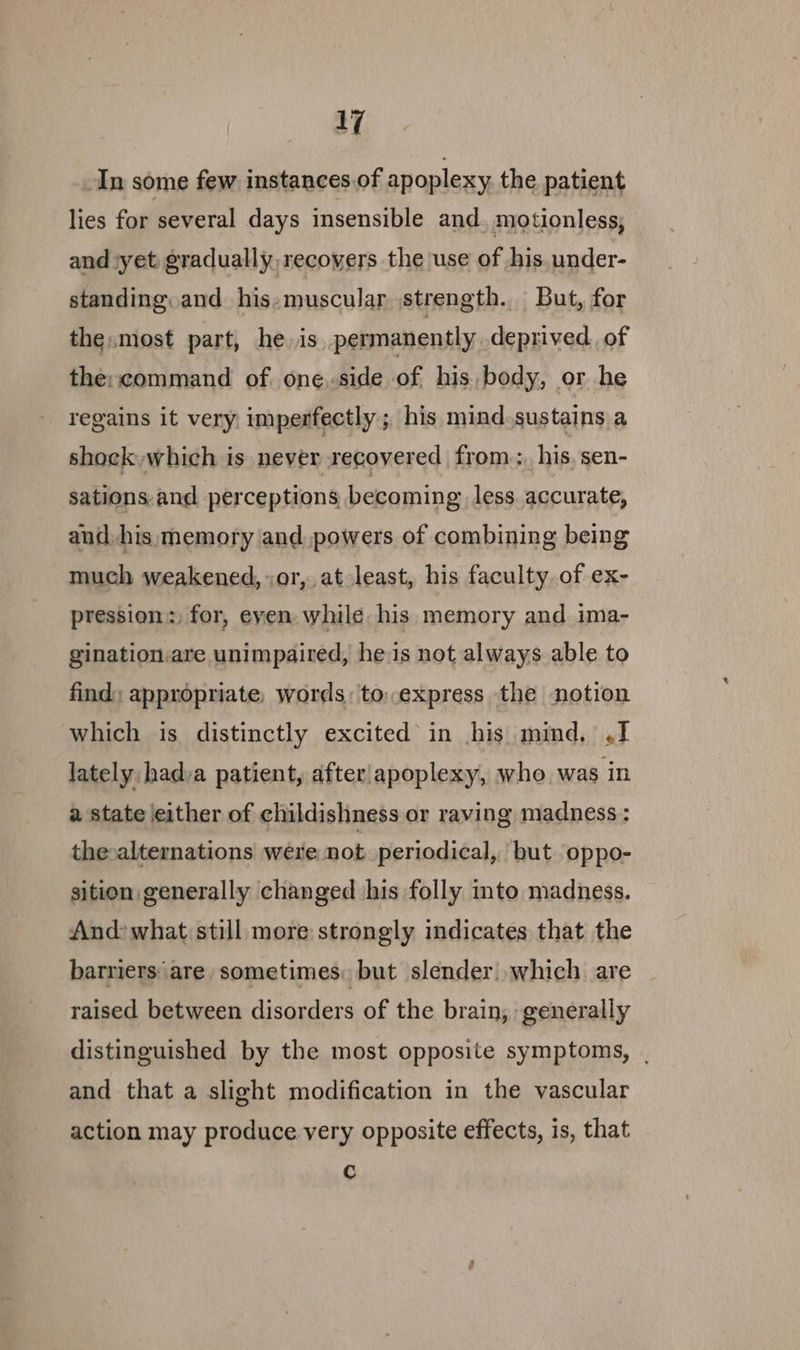 In some few instances of apoplexy the patient lies for several days insensible and, motionless, and ‘yet gradually, recovers the use of his. under- standing. and his,muscular strength. But, for the.most part, he. is permanently deprived. of the: command of one.side of his body, or he regains it very imperfectly ; his mind.sustains a shock, which is never recovered from, his, sen- sations.and perceptions becoming less. accurate, and. his memory and powers of combining being much weakened, or, at least, his faculty of ex- pression: for, even while. his. memory and ima- gination.are unimpaired, he is not always able to find; appropriate: words; to..express the notion which is distinctly excited in his mind, ,1 lately: hadya patient, after'apoplexy, who was in a state either of childishness or raving madness : the-alternations were not periodical, but oppo- sition generally changed his folly mto madness. And: what still more strongly indicates that the barriers‘ are sometimes: but slender) which are raised between disorders of the brain, generally distinguished by the most opposite symptoms, | and that a slight modification in the vascular action may produce very opposite effects, is, that C