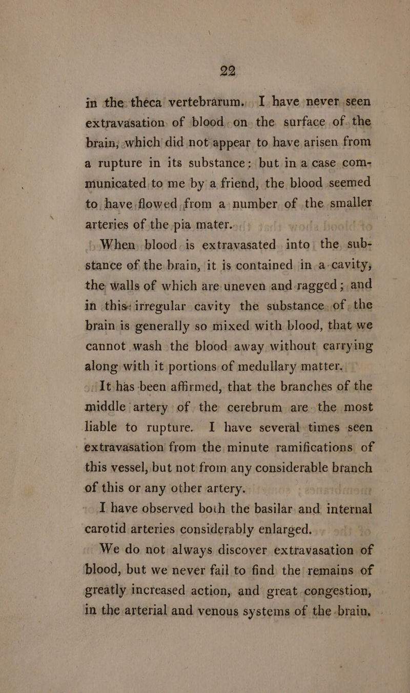 in the theca vertebrarum., I have never seen extravasation. of blood. on the surface. of.the brain; which did not appear to have arisen from a rupture in its substance: but in a case com- municated to me by a friend, the blood seemed to. have, flowed, from a: number. of the. smaller arteries of the pia mater. When, blood. is extravasated into the sub- stance of the brain, it is contained in. a-cavity; the walls of which are: uneven and ragged ; and in this: irregular cavity the substance. of, the brain is generally so mixed with blood, that we cannot wash the blood away without carrying along with it portions of medullary matter. ‘It has-been affirmed, that the branches of the middle artery of the cerebrum are the most liable to rupture. I have several times seen - extravasation from the minute ramifications of this vessel, but not from any considerable branch of this or any other artery. I have observed both the basilar and. internal carotid arteries considerably enlarged. We do not always discover exttavasation of blood, but we never fail to find the remains of greatly increased action, and great congestion, in the arterial and venous systems of the -brain,