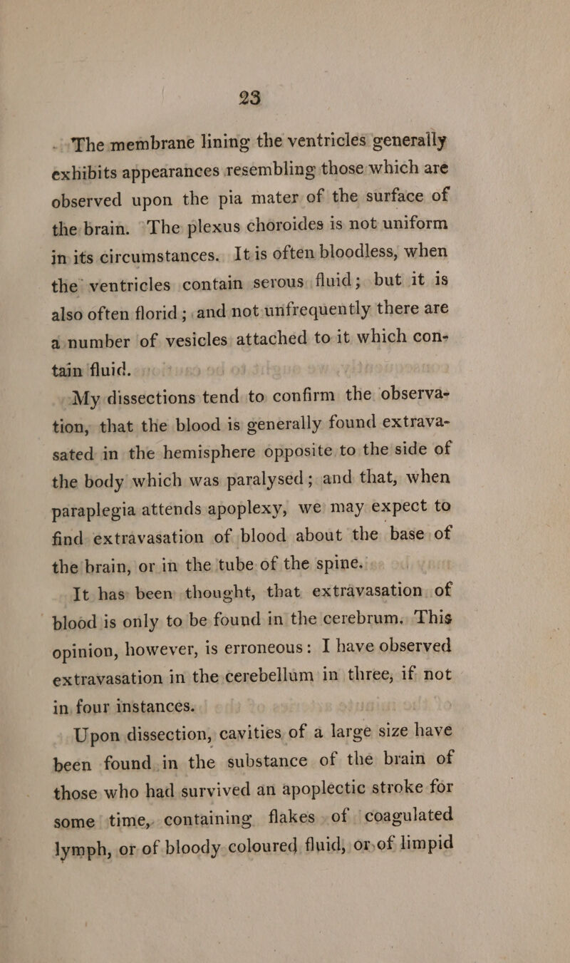 The membrane lining the ventricles generally exhibits appearances resembling those which are observed upon the pia mater of the surface of the brain. “The plexus choroides is not uniform in its circumstances. Itis often bloodless, when the ventricles contain serous fluid; but it 1s also often florid; and not wnfrequently there are a number of vesicles attached to it which con- tain fluid. My dissections tend to confirm the observa- tion, that the blood is generally found extrava- sated in the hemisphere opposite to the side of the body which was paralysed; and that, when paraplegia attends apoplexy, we may expect to find extravasation of blood about the base of the brain, or in the tube of the spine. It has: been thought, that extravasation of plood is only to be found in the cerebrum. This opinion, however, is erroneous: I have observed extravasation in the cerebellum in three, if not in, four instances. Upon dissection, cavities, of a large size have been found in the substance of the brain of those who had survived an apoplectic stroke for some time, containing flakes .of coagulated lymph, or of bloody coloured fluid, or)of limpid