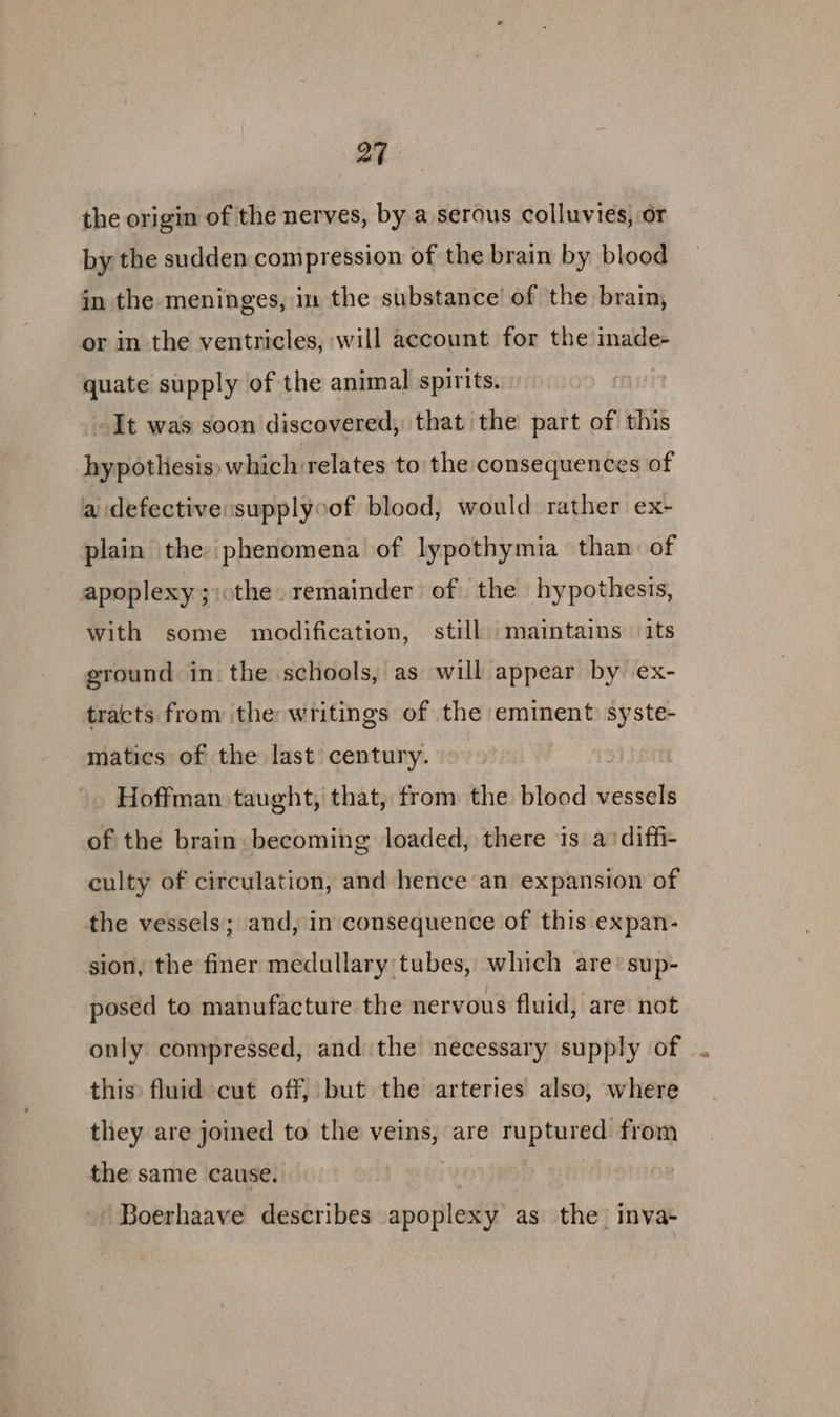 the origin of the nerves, by a serous colluvies, or by the sudden compression of the brain by blood in the meninges, in the substance’ of the brain, or in the ventricles, will account for the inade- quate supply of the animal spirits. -It was soon discovered; that the part of this hypothesis» which relates to the consequences of a defective:supplyoof blood, would rather ex- plain the: phenomena of lypothymia than of apoplexy ;:othe. remainder of the hypothesis, with some modification, still. maintains its ground in the schools, as will appear by ex- tracts from the writings of the eminent syste- matics of the last century. Hoffman taught, that, from the blood vessels of the brain: becoming loaded, there is a: diffi- culty of circulation, and hence an expansion of the vessels; and, in consequence of this expan- sion, the finer medullary tubes, which are*sup- posed to manufacture the nervous fluid, are not only compressed, and the necessary supply of ... this) fluid cut off, but the arteries also, where they are joined to the veins, are ruptured: from the same cause. Boerhaave describes apoplexy as the’ inva-