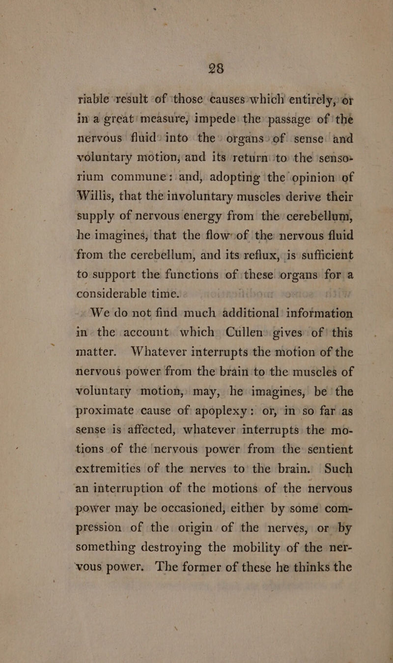 riable ‘result ‘of ithose causes which entirely, or in a great’ measure, impede: the passage of ‘the nervous fluid» into the» organs» of sense and voluntary motion, and its return:ito the senso» rium commune: and, adopting the opinion of Willis, that the involuntary muscles derive their supply of nervous energy from the cerebellum, he imagines, that the flowoof the nervous fluid from the cerebellum, and its reflux, is sufficient to support the functions of these organs for a considerable time. | Pf 8S | We do not find much additional’ information in the account which Cullen gives’ of’ this matter. Whatever interrupts the motion of the nervous power from the brain to the muscles of voluntary motion, may, he imagines, be the proximate cause of apoplexy: or, in so far as sense is affected, whatever interrupts the mo- tions of the nervous power from the: sentient extremities of the nerves to the brain. Such an interruption of the motions of the nervous power may be occasioned, either by some com- pression of the origin of the nerves, or by something destroying the mobility of the ner- vous power. The former of these he thinks the