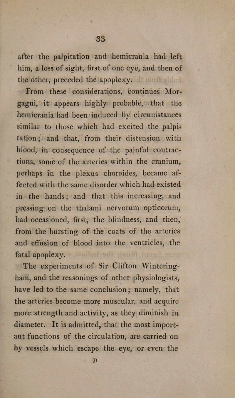 after the palpitation and hemicrania had left ’ him, a loss of sight, first of one eye, and then of the other, preceded the apoplexy: 0 10) ‘From: these considerations, continues ‘Mor- gagni, it) appears’ highly: probable,»:that | the hemicrania had been:induced by circumstances similar to those which had excited the palpi+ tation; ‘and that, from their distension: with blood, in consequence of ‘the painful) contrac- tions, some of the arteries within the cranium, perhaps in the plexus choroides, became af- fected with the same disorder which had:existed in the hands; and that this increasing, and pressing on the thalami nervorum opticorum, had occasioned, first, the blindness, and then, from the bursting of the coats of the arteries and effusion of blood into the ventricles, the fatal apoplexy. The experiments of Sir Clifton Wintering- ham, and the reasonings of other physiologists, have led to the same conclusion; namely, that the arteries become more muscular, and acquire more strength and activity, as they diminish in diameter. It is admitted, that the most import- ant functions of the circulation, are carried on by vessels which escape the. eye, or even: the D