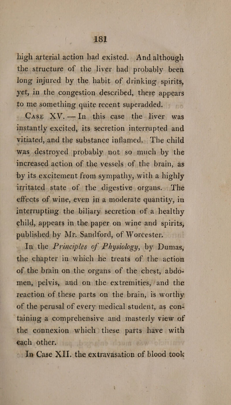 5 81 high arterial action had existed. And although the structure of the liver had probably been jong injured by the habit of drinking spirits, yet, in the congestion. described, there appears to me something quite recent superadded. Case XV.—JIn this case the liver was instantly excited, its secretion interrupted and vitiated, and the substance inflamed.. The child was destroyed probably not so much by the increased action of the vessels of the brain, as by its excitement from sympathy, with a highly irritated. state of the digestive organs... The effects of wine, even in a moderate quantity, in interrupting the biliary secretion of a healthy child, appears in the. paper on wine and spirits, published by Mr. Sandford, of Worcester. In the Principles of Physiology, by Dumas, the chapter in which he treats of the action of the brain on the organs of the chest, abdo- men, pelvis, and on the extremities, and the reaction of these parts on the brain, is worthy of the perusal of every medical student, as con- ‘taining a comprehensive and masterly view of the connexion which) these parts have with each other. -. In Case XII. the extravasation of blood took