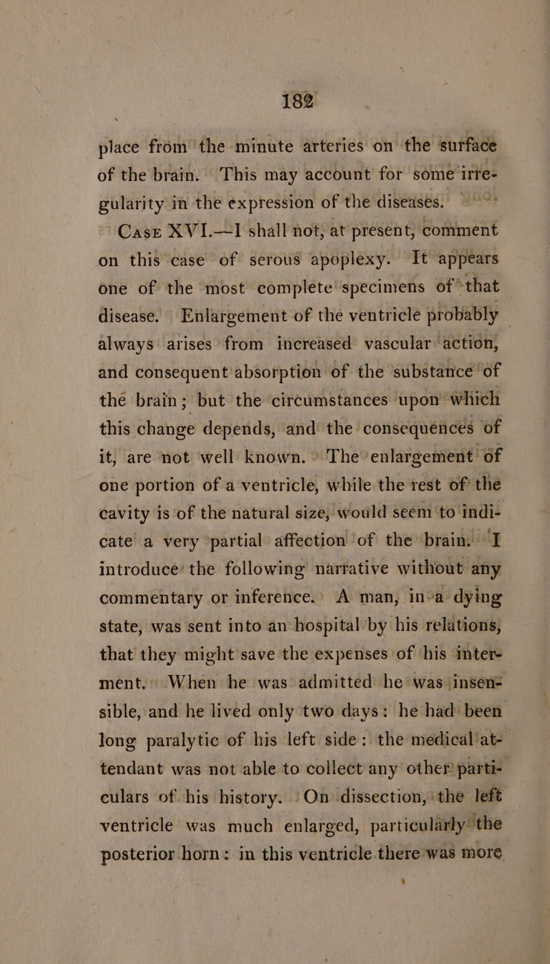 place from ‘the minute arteries on the surface of the brain. This may account for some irre- gularity in the expression of the diseases. Case XVI.—I shall not, at present, comment on this case of serous apoplexy. It appears one of the most complete specimens ofthat disease. Enlargement of the ventricle probably always arises from increased vascular action, and consequent absorption of the substance of the brain; but the circumstances upon which this change depends, and’ the consequences of it, are not well known. ® The enlargement of one portion of a ventricle, while the rest of the cavity is of the natural size, would seem ‘to indi- cate a very ‘partial affection ‘of the brain. “I introduce’ the following narrative without any commentary or inference. A man, inva dying state, was sent into an hospital by his relations, that they might’save the expenses of his inter- ment.’ When he was admitted he was \insen- sible, and he lived only two days: he had: been long paralytic of his left side: the medical at- tendant was not able to collect any other parti- culars of his history. | On dissection, the left ventricle: was much enlarged, particularly’ the posterior horn: in this ventricle there was more :
