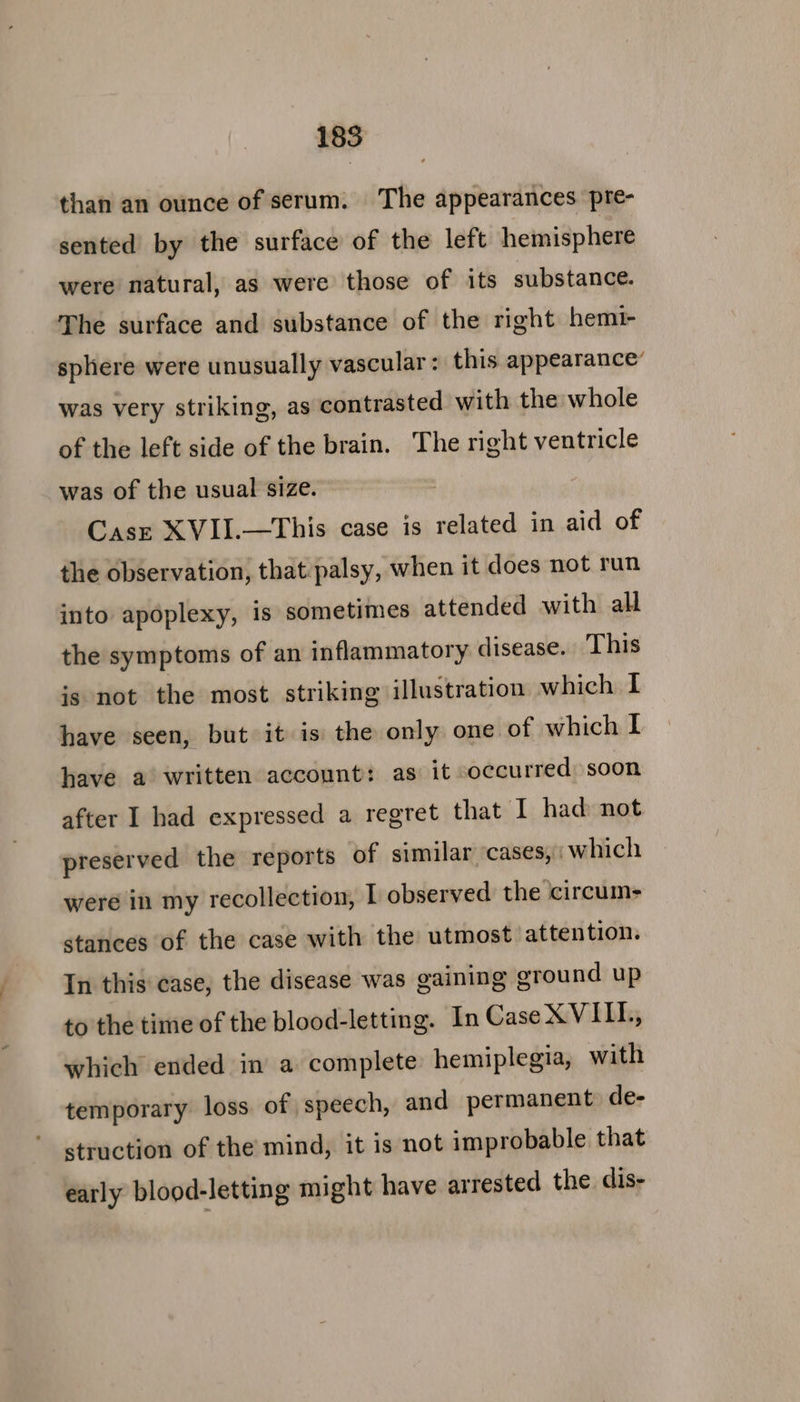 than an ounce of serum. The appearances pre- sented by the surface of the left hemisphere were natural, as were those of its substance. The surface and substance of the right hemi sphere were unusually vascular : this appearance’ was very striking, as contrasted with the whole of the left side of the brain. The right ventricle was of the usual size. Case XVII.—This case is related in aid of the observation, that palsy, when it does not run into apoplexy, is sometimes attended with all the symptoms of an inflammatory disease. This ig not the most striking illustration which I have seen, but it is the only one of which I have a written account: as it occurred soon after I had expressed a regret that I had: not preserved the reports of similar ‘cases,; which were in my recollection, I observed the circum- stances of the case with the utmost attention. In this case, the disease was gaining ground up to the time of the blood-letting. In Case XVII, which ended in a complete hemiplegia, with temporary loss of speech, and permanent de- struction of the mind, it is not improbable that early blood-letting might have ar rested the dis-